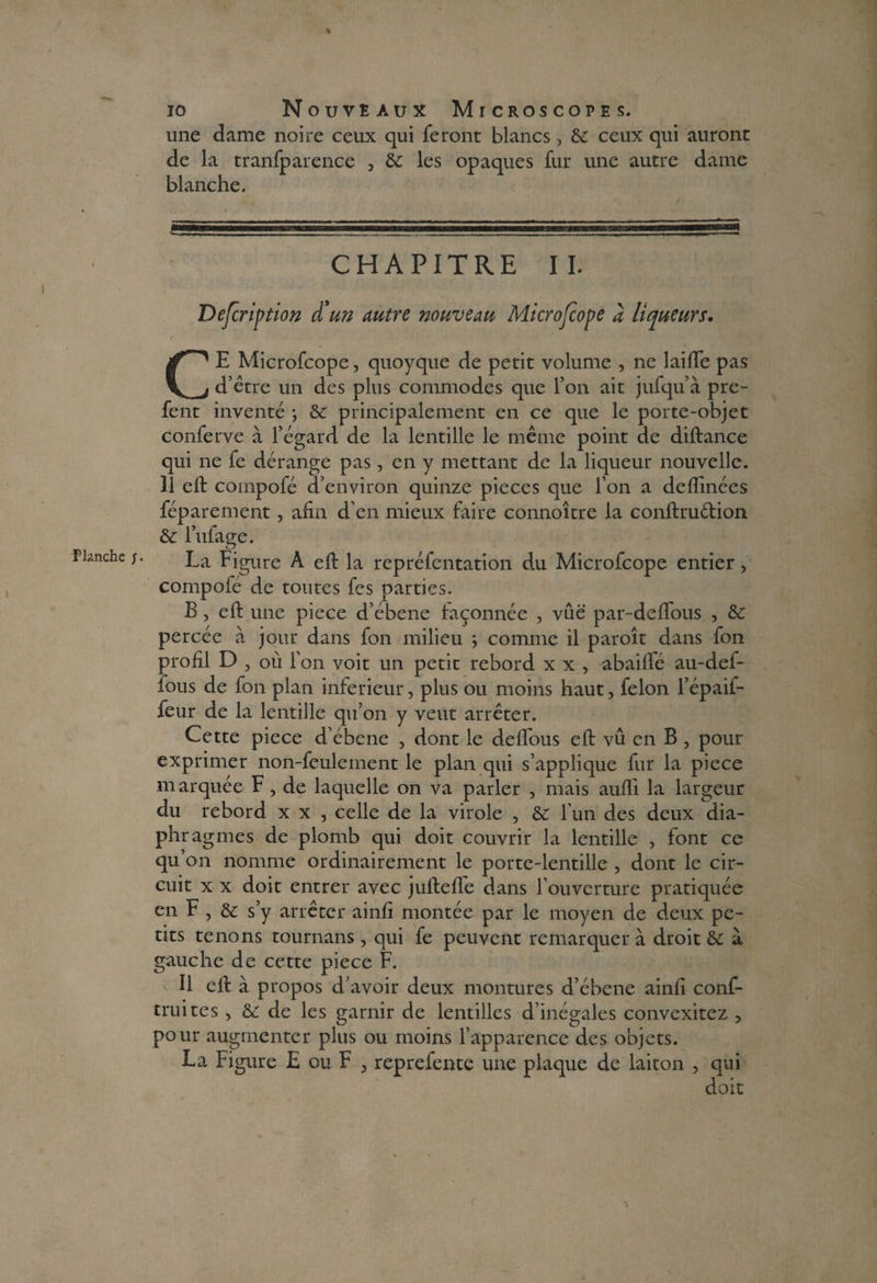 % une dame noire ceux qui feront blancs , &: ceux qui auront de la tranfparence , & les opaques fur une autre dame CE Microfcope, quoyque de petit volume , ne laide pas d’être un des plus commodes que l’on ait jufqu’à pre- fent inventé ; & principalement en ce que le porte-objet conferve à l’égard de la lentille le même point de diftance qui ne fe dérange pas, en y mettant de la liqueur nouvelle. Il eft compofé d’environ quinze pièces que l’on a deftinées fép are ment, afin d’en mieux faire connoître la conftru&ion & l’ufage. La Figure A eft la repréfentation du Microfcope entier, compofé de toutes fes parties. B, eft une piece d’ébene façonnée , vue par-deffous , & percée à jour dans fon milieu \ comme il paroît dans fon profil D , ou l’on voit un petit rebord x x , abaiflé au-def- fous de fon plan inferieur, plus ou moins haut, félon l’épaif* feur de la lentille qu’on y veut arrêter. Cette piece d’ébene , dont le deffous eft vû en B , pour exprimer non-feulement le plan qui s’applique fur la piece marquée F, de laquelle on va parler , mais aufli la largeur du rebord x x , celle de la virole , &: l’un des deux dia¬ phragmes de plomb qui doit couvrir la lentille , font ce qu’on nomme ordinairement le porte-lentille , dont le cir¬ cuit x x doit entrer avec juftefle dans l’ouverture pratiquée en F , & s’y arrêter ainfi montée par le moyen de deux pe¬ tits tenons tournans , qui fe peuvent remarquer à droit èc à gauche de cette piece F. Il eft à propos d’avoir deux montures d’ébene ainfi conf- truites , & de les garnir de lentilles d’inégales convexitcz , pour augmenter plus ou moins l’apparence des objets. La Figure E ou F , reprefente une plaque de laiton , qui doit