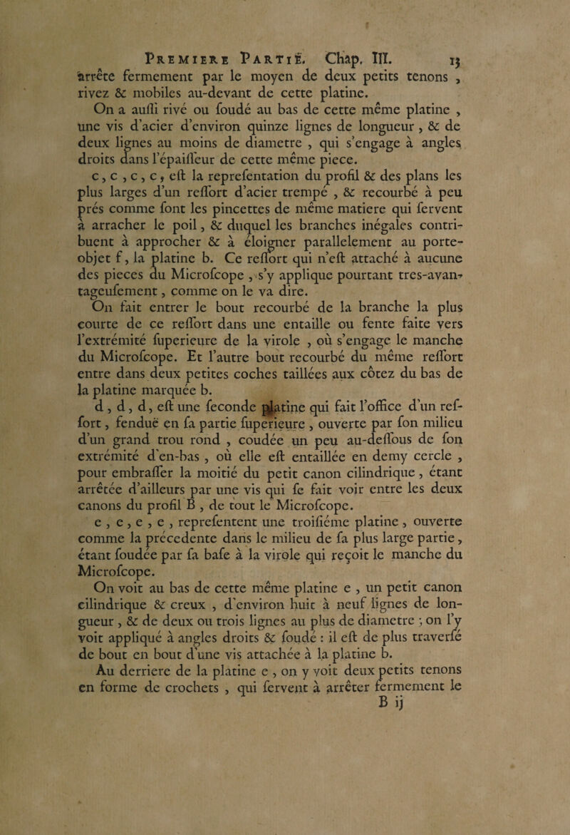 arrête fermement par le moyen de deux petits tenons , rivez & mobiles au-devant de cette platine. On a aufli rivé ou foudé au bas de cette même platine , une vis d’acier d’environ quinze lignes de longueur , & de deux lignes au moins de diamètre , qui s’engage à angles droits dans l’épaifléur de cette même piece. c, c , c , c, eft la reprefentation du profil & des plans les plus larges d’un refTort d’acier trempé , & recourbé à peu prés comme font les pincettes de même matière qui fervent à arracher le poil, & duquel les branches inégales contri¬ buent à approcher & à éloigner parallèlement au porte- objet f, la platine b. Ce reflort qui n’eft attaché à aucune des pièces du Microfcope , s’y applique pourtant tres-avan^ tageufement, comme on le va dire. On fait entrer le bout recourbé de la branche la plus courte de ce relfort dans une entaille ou fente faite vers l’extrémité fuperieure de la virole , où s’engage le manche du Microfcope. Et l’autre bout recourbé du même reflort entre dans deux petites coches taillées aux cotez du bas de la platine marquée b. d , d, d, eft une fécondé pj^tine qui fait l’office d’un ref- fort, fendue en fa partie fuperieure , ouverte par fon milieu d’un grand trou rond , coudée un peu au-deflous de fon extrémité d’en-bas , où elle eft entaillée en demy cercle , pour embrafler la moitié du petit canon cilindrique , étant arrêtée d’ailleurs par une vis qui fe fait voir entre les deux canons du profil B , de tout le Microfcope. e j e , e , e , reprefentent une troifiéme platine , ouverte comme la précédente dans le milieu de fa plus large partie, étant foudée par fa bafe à la virole qui reçoit le manche du Microfcope. On voit au bas de cette même platine e , un petit canon cilindrique & creux , d’environ huic à neuf lignes de lon¬ gueur , & de deux ou trois lignes au plus de diamètre ; on l’y voit appliqué à angles droits &: foudé : il eft de plus traverfé de bout en bout d’une vis attachée a la platine b. Au derrière de la platine e , on y voit deux petits tenons en forme de crochets , qui fervent à arrêter fermement le B ij
