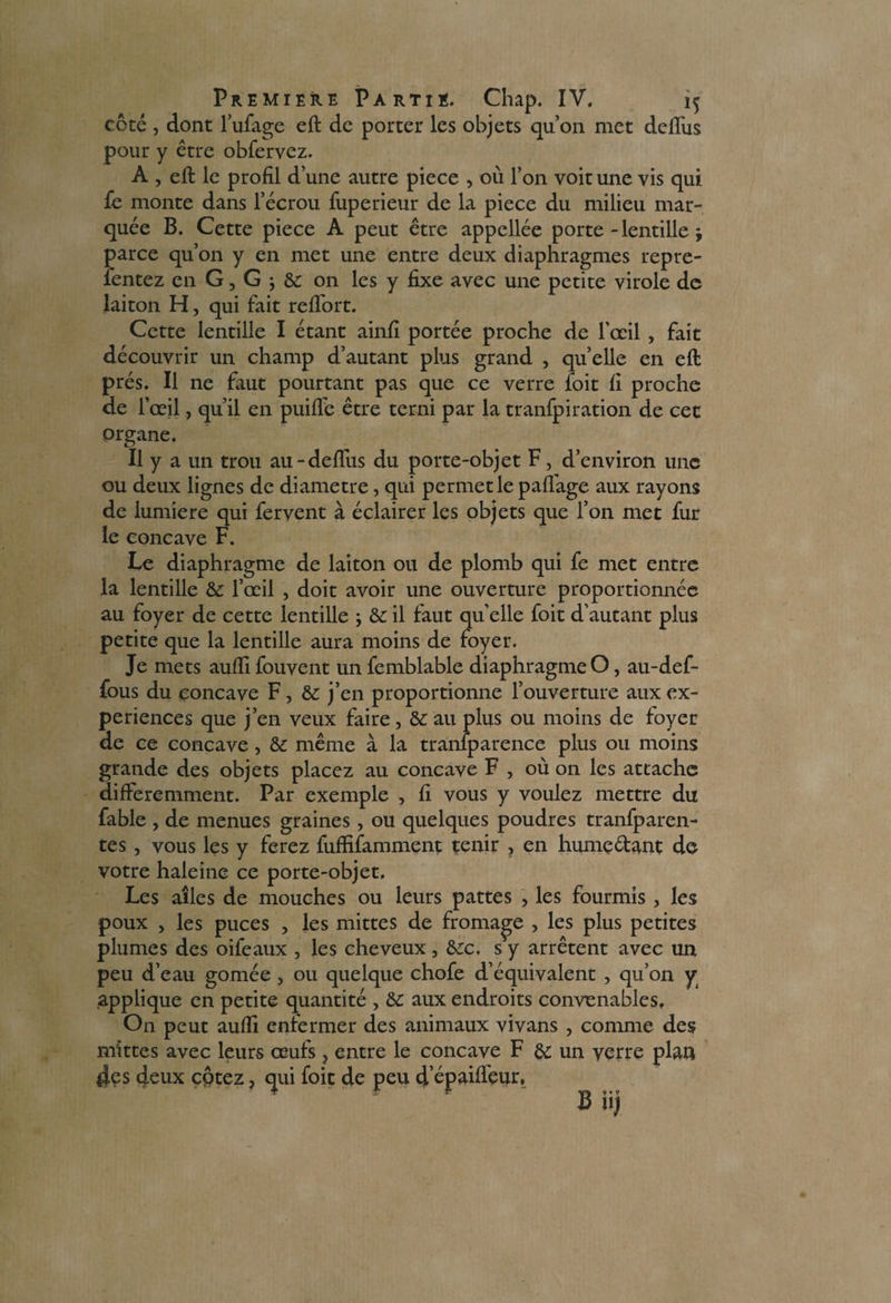 côté , dont l’ufage eft de porter les objets qu’on met defliis pour y être obfervez. A , eft le profil d’une autre piece , où l’on voit une vis qui fe monte dans l’écrou fuperieur de la piece du milieu mar¬ quée B. Cette piece A peut être appellée porte - lentille j parce qu’on y en met une entre deux diaphragmes repre- fentez en G, G ; & on les y fixe avec une petite virole de laiton H, qui fait reftort. Cette lentille I étant ainfi portée proche de l’œil , fait découvrir un champ d’autant plus grand , quelle en eft prés. Il ne faut pourtant pas que ce verre foit fi proche de l’œil, qu’il en puifle être terni par la tranfpiration de cet organe. Il y a un trou au-deflus du porte-objet F, d’environ une ou deux lignes de diamètre, qui permetlepaffage aux rayons de lumière qui fervent à éclairer les objets que l’on met fur le concave F. Le diaphragme de laiton ou de plomb qui fe met entre la lentille &: l’œil , doit avoir une ouverture proportionnée au foyer de cette lentille ; & il faut quelle foit d’autant plus petite que la lentille aura moins de foyer. Je mets aufti fouvent un femblable diaphragme O, au-def- fous du concave F, & j’en proportionne l’ouverture aux ex¬ périences que j’en veux faire, & au plus ou moins de foyer de ce concave, & même à la tranlparence plus ou moins grande des objets placez au concave F , où on les attache différemment. Par exemple , fi vous y voulez mettre du fable , de menues graines , ou quelques poudres tranfparen- tes , vous les y ferez fufïifamment tenir , en hume&ant de votre haleine ce porte-objet. Les ailes de mouches ou leurs pattes , les fourmis, les poux , les puces , les mittes de fromage , les plus petites plumes des oifeaux , les cheveux, &c. s y arrêtent avec un peu d’eau gomée , ou quelque chofe d’équivalent , qu’on y applique en petite quantité , &c aux endroits convenables. On peut aufti enfermer des animaux vivans , comme des mittes avec leurs œufs ? entre le concave F & un verre plan 4es deux cptez, qui foit de peu d’épaifl'eur, Biij
