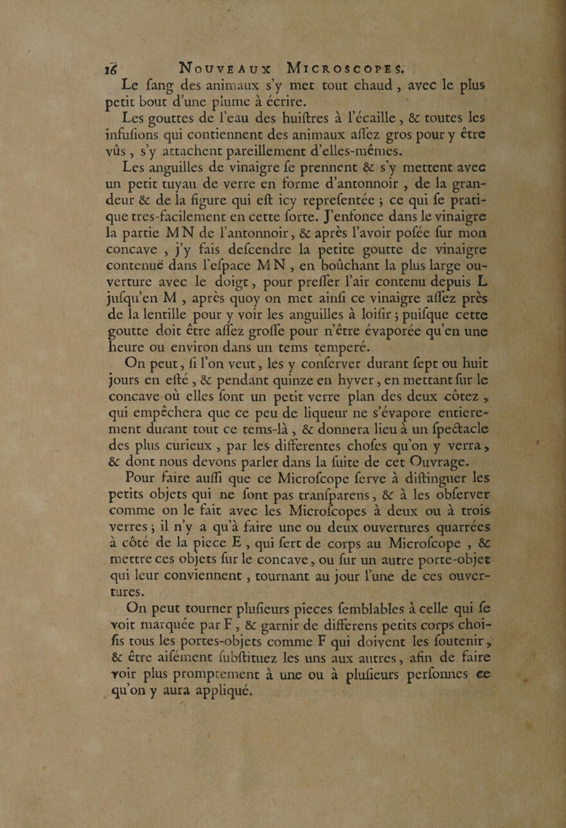 Le fang des animaux s’y met tout chaud , avec le plus petit bout d’une plume à écrire. Les gouttes de l’eau des huiftres à l’écaille, & toutes les infufions qui contiennent des animaux allez gros pour y être vus , s’y attachent pareillement d’elles-mêmes. Les anguilles de vinaigre fe prennent & s’y mettent avec un petit tuyau de verre en forme d’antonnoir , de la gran¬ deur & de la figure qui eft icy reprefentée -, ce qui fe prati¬ que tres-facilement en cette forte. J’enfonce dans le vinaigre la partie MN de l’antonnoir, & après l’avoir pofée fur mon concave , j’y fais defcendrc la petite goutte de vinaigre contenue dans l’efpace MN, en boûchant la plus large ou¬ verture avec le doigt, pour prelfer l’air contenu depuis L jufqu’en M , après quoy on met ainli ce vinaigre allez près de la lentille pour y voir les anguilles à loilir ; puifque cette goutte doit être allez grolfe pour n’être évaporée qu’en une heure ou environ dans un tems temperé. On peut, fi l’on veut, les y conferver durant fept ou huit jours en ellé , & pendant quinze en hyver, en mettant fur le concave où elles font un petit verre plan des deux cotez y qui empêchera que ce peu de liqueur ne s’évapore entière¬ ment durant tout ce tems-là > & donnera lieu à un fpedacle des plus curieux , par les differentes chofes qu’on y verra > & dont nous devons parler dans la fuite de cet Ouvrage. Pour faire aulfi que ce Microfcope ferve à diftinguer les petits objets qui ne font pas tranfparens, & à les obferver comme on le fait avec les Microfcopes à deux ou à trois verres} il n’y a qu’à faire une ou deux ouvertures quarrées à côté de la piece E , qui fert de corps au Microfcope , &C mettre ces objets fur le concave, ou fur un autre porte-objet qui leur conviennent , tournant au jour l’une de ces ouver¬ tures. On peut tourner plufieurs pièces femblables à celle qui fe voit marquée par F , & garnir de differens petits corps choi- fis tous les portes-objets comme F qui doivent les foutenir, & être aifément fubftituez les uns aux autres, afin de faire voir plus promptement à une ou à plufieurs perfonnes ce qu’on y aura appliqué.