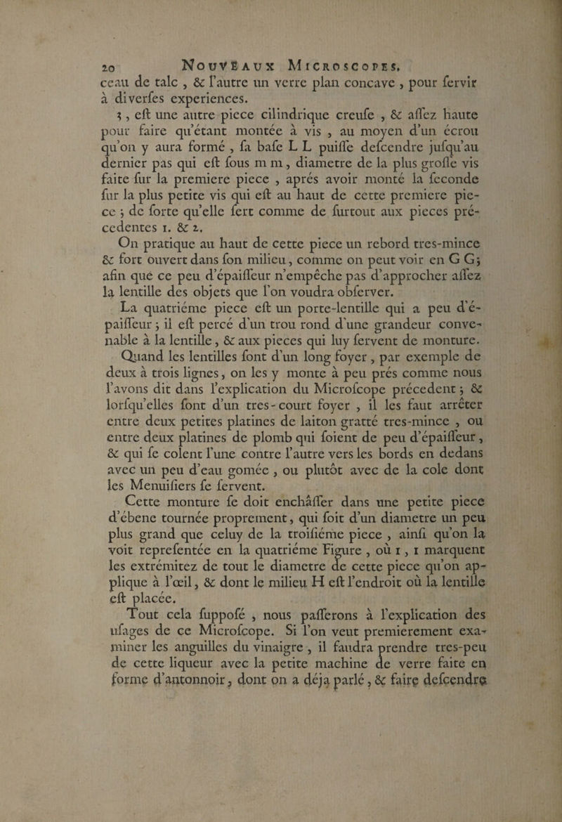 ceau de talc , ôc l’autre un verre plan concave , pour fervir à diverfes expériences. ;, eft une autre piece cilindrique creufe , ôc allez haute pour faire qu’étant montée à vis , au moyen d’un écrou qu’on y aura formé , fa bafc L L puifie defcendre jufqu’au dernier pas qui eft fous m m, diamètre de la plus grofl'e vis faite fur la première piece , après avoir monté la fécondé fur la plus petite vis qui eft au haut de cette première pie¬ ce } de forte quelle fert comme de furtout aux pièces pré¬ cédentes i. ôc z. On pratique au haut de cette piece un rebord tres-mince ôc fort ouvert dans fon milieu, comme on peut voir enGGj afin que ce peu d’épaifleur n’empêche pas d’approcher allez la lentille des objets que l’on voudra obferver. La quatrième piece eft un porte-lentille qui a peu d’é- pailïcur -, il eft percé d’un trou rond d'une grandeur conve¬ nable à la lentille, ôc aux pièces qui luy fervent de monture. Quand les lentilles font d’un long foyer , par exemple de deux à trois lignes, on les y monte à peu prés comme nous l’avons dit dans l’explication du Microfcope précèdent-, ôc lorfqu’ellcs font d’un très-court foyer , il les faut arrêter entre deux petites platines de laiton gratté trcs-mince , ou entre deux platines de plomb qui foient de peu d’épailfeur, ôc qui fe colent l'une contre l’autre vers les bords en dedans avec un peu d’eau gomée , ou plutôt avec de la cole dont les Menuifiers fe fervent. Cette monture fe doit enchâfter dans une petite piece d’ébene tournée proprement, qui foit d’un diamètre un peu plus grand que celuy de la troifiéme piece , ainfi qu’on la voit reprefentée en la quatrième Figure , où i, i marquent les extrémitez de tout le diamètre de cette piece qu’on ap¬ plique à l’œil, ôc dont le milieu H eft l’endroit où la lentille eft placée. Tout cela fuppofé , nous pafiferons à l’explication des ufages de ce Microfcope. Si l’on veut premièrement exa¬ miner les anguilles du vinaigre , il faudra prendre tres-peu de cette liqueur avec la petite machine de verre faite en forme d’antonnoir, dont on a déjà parlé, ôc faire defcendre