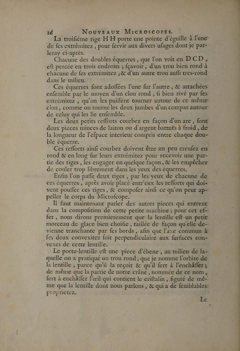 La troiftéme tige H H porte une pointe d’éguille à 1 une' de fes extrémitez , pour fervir aux divers ufages dont je par- leray ci-aprés. Chacune des doubles équerres , que l’on voit en D C D y eft percée en trois endroits 3 fçavoir, d’un trou bien rond à chacune de fes extrémitez , & d’un autre trou aufti tres-rond dans le milieu. Ces équerres font adoffées l’une fur l’autre , & attachées enfemble par le moyen d’un clou rond , h bien rivé par fes extrémitez , qu’on les puilfent tourner autour de ce même clou , comme on tourne les deux jambes d’un compas autour de celuy qui les lie enfemble. Les deux petits refforts courbez en façon d’un arc , font deux pièces minces de laiton ou d’argent battues à froid , de la longueur de l’efpace intérieur compris entre chaque dou~ blc équerre. Ces refforts ainfi courbez doivent être un peu creufez en' rond & en long fur leurs extrémitez pour recevoir une par¬ tie des tiges , les engager en quelque façon, &C les empêcher de couler trop librement dans les yeux des équerres. Enfin l’on paffe deux tiges , par les yeux de chacune de ces équerres , après avoir placé entr’eux les refforts qui doi¬ vent pouffer ces tiges, & compofer ainfi ce qu’on peut ap- peller le corps du Microfcope. Il faut maintenant parler des autres pièces qui entrent dans la compofition de cette petite machine 3 pour cet ef¬ fet , nous dirons premièrement que la lentille eft un petit morceau de glace bien choifie , taillée de façon qu elle de¬ vienne tranchante par fes bords, afin que l’axe commun à fes deux convexitez foit perpendiculaire aux furfaces con¬ vexes de cette lentille. Le porte-lentille eft une piece d’ébene , au milieu de la¬ quelle 011 a pratiqué un trou rond, que je nomme l'orbite de la lentille , parce qu’il la reçoit & qu’il fert à l’enchâiTer 3 de même que la partie de notre crâne , nommée de ce nom, fert à enchâffer l’œil qui contient le criftalin, figuré de mê¬ me que la lentille dont nous parlons, & qui a de femblables propriétés Le