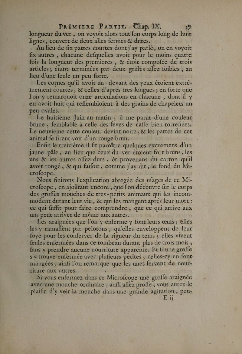longueur du ver , on voyoit alors tout fon corps long de huic lignes, couvert de deux allés fermes 6c dures. Au lieu de fix pattes courtes dont j’ay parlé, on en voyoit fix autres , chacune defquelles avoit pour le moins quatre fois la longueur des premières , 6c étoit compofée de trois articles j étant terminées par deux griffes affez foibles , au lieu d’une feule un peu forte. Les cornes qu’il avoit au - devant des yeux étoient extrê¬ mement courtes, 6c celles d’après tres-longues j en forte que l’on y remarquoit onze articulations en chacune , dont il y en avoit huit qui reffembloient à des grains de chapelets un peu ovales. Le huitième Juin au matin , il me parut d’une couleur brune , femblable à celle des fèves de caffé bien torréfiées. Le neuvième cette couleur devint noire, 6c les pattes de cet animal fe firent voir d’un rouge brun. Enfin le treiziéme il fit paraître quelques excremens d'un jaune pâle, au lieu que ceux du ver étoient fort bruns, les uns 6c les autres affez durs , 6c provenans du carton qu’il avoit rongé , 6c qui faifoit, comme j’ay dit, le fond du Mi- crofcope. Nous finirons l’explication abrégée des ufages de ce Mi- crofcope , en ajoutant encore , que fon découvre fur le corps des groffes mouches de très-petits animaux qui les incom¬ modent durant leur vie , 6c qui les mangent après leur mort : ce qui fuifit pour faire comprendre , que ce qui arrive aux uns peut arriver de même aux autres. Les araignées que l’on y enferme y font leurs œufs ; elles les y ramaffent par pelotons, qu’elles enveloppent de leur foye pour les conferver de la rigueur du tems } elles vivent feules enfermées dans ce tombeau durant plus de trois mois, fans y prendre aucune nourriture apparente. Et fi une groffe s’y trouve enfermée avec plufieurs petites, celles-cy en font mangées > ainfi Ton remarque que les unes fervent de nour¬ riture aux autres. Si vous enfermez dans ce Microfcope une groffe araignée avec une mouche ordinaire , auffi allez groffe , vous aurez le plailir d’y voir la mouche dans une grande agitation, pen- E >>
