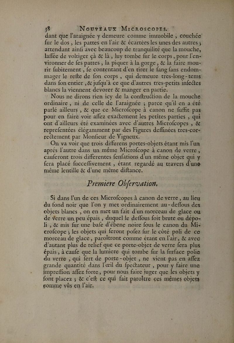 dant que l’araignée y demeure comme immobile , couchée fur le dos , les pattes en l’air de écartées les unes des autres 3 attendant ainli avec beaucoup de tranquilité que la mouche, lalfée de voltiger çà de là , luy tombe fur le corps, pour l’en¬ vironner de fes pattes, la piquer à la gorge , de la faire mou¬ rir fubitement, fe contentant d’en tirer le fang fans endom¬ mager le relie de fon corps , qui demeure très-long-tems dans fon entier ,& jufqu’à ce que d’autres tres-petits infeétes blancs la viennent dévorér de manger en partie. Nous ne dirons rien icy de la conllruétion de la mouche ordinaire , ni de celle de l’araignée 3 parce qu’il en a été parlé ailleur^ , de que ce Microfcope à canon ne fuffit pas pour en faire voir allez exactement les petites parties , qui ont d'ailleurs été examinées avec d’autres Microfcopes , de reprefentées élégamment par des Figures delïinées tres-cor- reélement par Monlieur de Vigneux. On va voir que trois differens portes-objets étant mis l’un après l’autre dans un même Microfcope à canor> de verre , cauferont trois differentes fenfations d’un même objet qui y fera placé fuccelfivement , étant regardé au travers d’un© même lentille de d’une même dillance. Première Ohfervation, Si dans l’un de ces Microfcopes à canon de verre , au lieu du fond noir que l’on y met ordinairement au-delfous des objets blancs , on en met un fait d'un morceau de glace ou de verre un peu épais, duquel le delfous foit brute ou dépo-? li , de mis fur une bafe d’ébene noire fous le canon du Mi¬ crofcope 3 les objets qui feront pofez fur le côté poli de ce morceau de glace, paroîtront comme étant en l’air, de avec d’autant plus de relief que ce porte-objet de verre fera plus épais, à caufe que la lumière qui tombe fur la furface polie du verre , qui fert de porte-objet , ne vient pas en alfez grande quantité dans l’œil du fpeétateur , pour y faire une imprelïion allez forte, pour nous faire juger que les objets y font placez 3 de c’ell ce qui fait paroître ces mêmes objets comme vus en l’air.