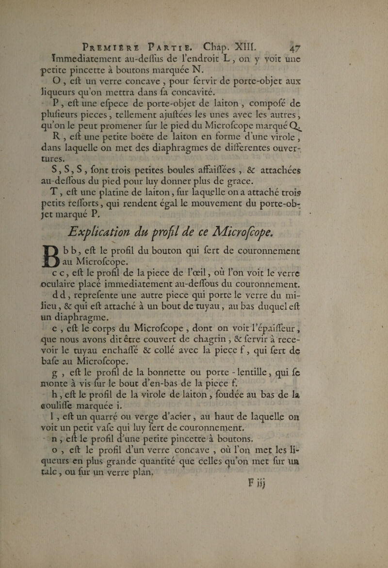 Immédiatement au-deflus de l’endroit L, on y voit une petite pincette à boutons marquée N. O , eft un verre concave , pour fervir de porte-objet aux liqueurs qu’on mettra dans fa concavité. P, eft une efpece de porte-objet de laiton , compofé de plufieurs pièces, tellement ajuftées les unes avec les autres, qu’on le peut promener fur le pied du Microfcope marqué R , eft une petite boëte de laiton en forme d’une virole , dans laquelle on met des diaphragmes de difterentes ouver¬ tures. S, S, S , font trois petites boules afFaiftees , & attachées au-defFous du pied pour luy donner plus de grâce. T, eft une platine de laiton, fur laquelle on a attaché trois* petits reftbrts, qui rendent égal le mouvement du porte-ob¬ jet marqué P. Explication du profil de ce Microficope, B b b, eft le profil du bouton qui fert de couronnement au Microfcope. c c, eft le profil de la piece de l’œil, où l’on voit le verre oculaire place immédiatement au-delfous du couronnement. dd, reprefente une autre piece qui porte le verre du mi¬ lieu , & qui eft attaché à un bout de tuyau, au bas duquel eft un diaphragme. e , eft le corps du Microfcope , dont on voit l’épaififeur, que nous avons dit être couvert de chagrin , & fervir à rece¬ voir le tuyau enchaflê & collé avec la piece f, qui fert de bafe au Microfcope. g , eft le profil de la bonnette ou porte - lentille, qui fe monte à vis lur le bout d’en-bas de la piece f. h , eft le profil de la virole de laiton, foudée au bas de la eoulifle marquée i. 1 , eft un quarré ou verge d’acier, au haut de laquelle on voit un petit vafe qui luy fert de couronnement, n , eft le profil d’une petite pincette à boutons, o , eft le profil d’un verre concave , où l’on met les li¬ queurs en plus grande quantité que celles qu’on met fur un talc, ou iur un verre plan, Fiîi