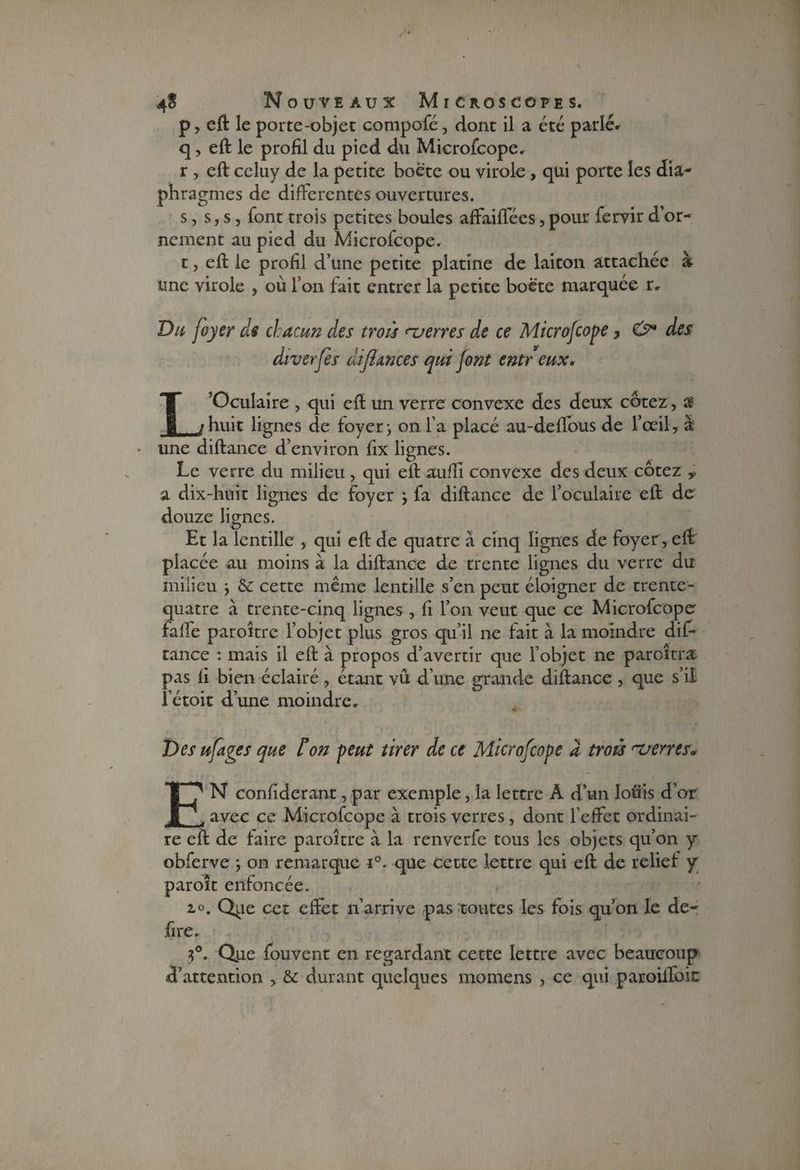 p, eft le porte-objet eompofé, dont il a été parlé» q, eft le profil du pied du Microfcope, r , eft celuy de la petite boëte ou virole, qui porte les dia¬ phragmes de différentes ouvertures. s, s, s, font trois petites boules affaiffées, pour fervir d’or¬ nement au pied du Microfcope. t, eft le profil d’une petite platine de laiton attachée à une virole , où l’on fait entrer la petite boëte marquée r. Du foyer de chacun des trois nverres de ce Microfcope > des diverfès difhmces qui font entr eux. L’Oculaire , qui eft un verre convexe des deux cotez, a huit lignes de foyer} on l’a placé au-deffous de l’œil, à une diftance d’environ fix lignes. Le verre du milieu, qui eft aufli convexe des deux cotez y a dix-huit lignes de foyer j fa diftance de l’oculaire eft de douze lignes. Et la lentille , qui eft de quatre à cinq lignes de foyer , eft placée au moins à la diftance de trente lignes du verre du milieu -, cette même lentille s’en peut éloigner de trente- quatre à trente-cinq lignes , fi l’on veut que ce Microfcope fafle paroître l’objet plus gros qu’il ne fait à la moindre dif¬ tance : mais il eft à propos d’avertir que l’objet ne paroîtra pas fi bien éclairé , étant vû d’une grande diftance , que s’il l’étoit d’une moindre. Des ufages que ton peut tirer de ce Microfcope a troù rverres. EN confiderant,par exemple, la lettre A d’un lotiis d’or avec ce Microfcope à trois verres, dont l’effet ordinai¬ re eft de faire paroître à la renverfe tous les objets qu’on y obferve -, on remarque i°. que cette lettre qui eft de relief: y paroît enfoncée. i°. Qpe cet effet n’arrive pas toutes les fois qu’on le dé¬ fi re. 5°. Que fouvent en regardant cette lettre avec beaucoup d’attention , &: durant quelques momens , ce qui paroiffoic