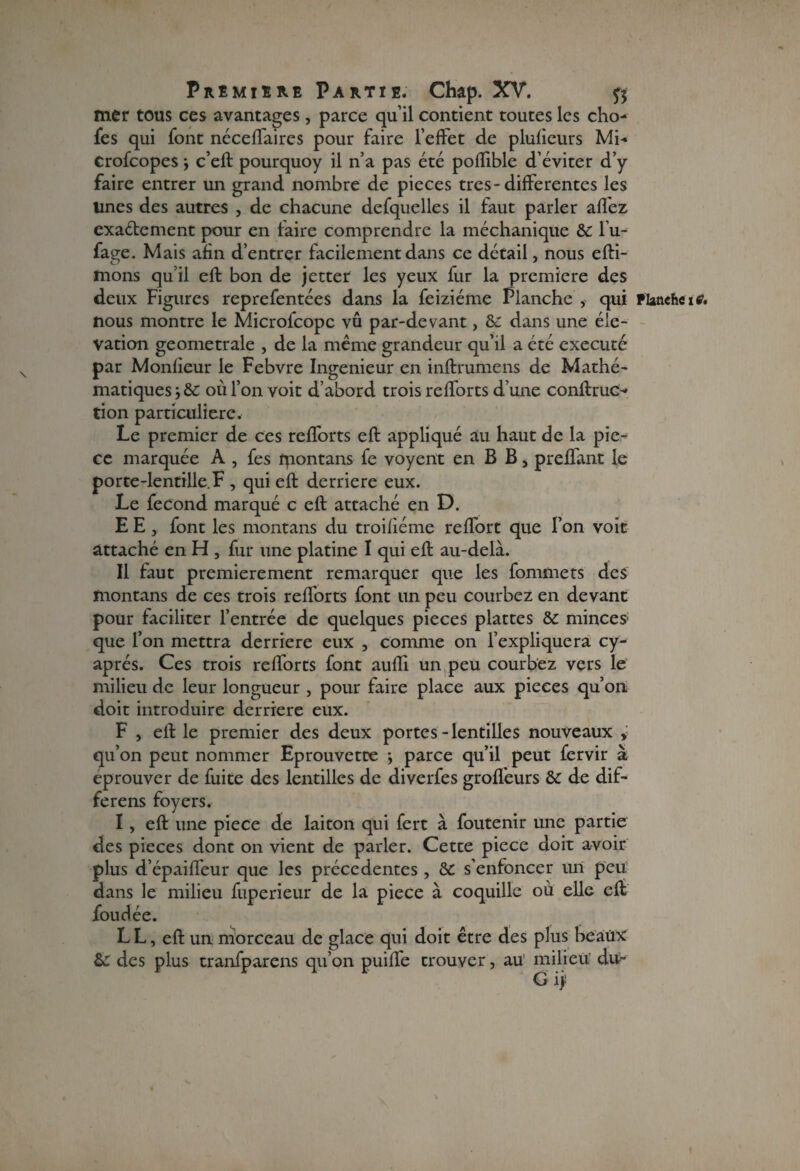 mer tous ces avantages, parce qu’il contient toutes les cho- fes qui font néceffaircs pour faire l’effet de plufieurs Mi- Crofcopes j c’eft pourquoy il n’a pas été poflible d’éviter d’y faire entrer un grand nombre de pièces très-differentes les Unes des autres , de chacune defquelles il faut parler allez cxaétement pour en taire comprendre la méchanique & 1 u- fage. Mais afin d’entrer facilement dans ce détail, nous efti- mons quil eft bon de jetter les yeux fur la première des deux Figures reprefentées dans la feiziéme Planche , qui Flancheie. nous montre le Microfcopc vû par-devant, & dans une élé¬ vation geometrale , de la même grandeur qu’il a été exécuté par Monfieur le Febvre Ingénieur en inftrumens de Mathé¬ matiques où l’on voit d’abord trois refforts d’une conftruc- tion particulière. Le premier de ces refforts eft appliqué au haut de la piè¬ ce marquée A , fes fpontans fe voyent en B B, preffant le porte-lentille. F , qui eft derrière eux. Le fécond marqué c eft attaché en D. E E , font les montans du troifiéme reffort que l’on voit attaché en H , fur une platine I qui eft au-delà. Il faut premièrement remarquer que les fommets des montans de ces trois refforts font un peu courbez en devant pour faciliter l’entrée de quelques pièces plattes & minces1 que l’on mettra derrière eux , comme on l’expliquera cy- aprés. Ces trois refforts font aufli un peu courbez vers le milieu de leur longueur , pour faire place aux pièces qu’on doit introduire derrière eux. F , eft le premier des deux portes-lentilles nouveaux > qu’on peut nommer Eprouvette -, parce qu’il peut fervir à éprouver de fuite des lentilles de diverfes groflèurs & de dif- ferens foyers. I, eft une pièce de laiton qui fert à foutenir une partie des pièces dont on vient de parler. Cette piece doit avoir plus d’épaiffeur que les précédentes , & s’enfoncer un peu dans le milieu fuperieur de la piece à coquille où elle eft foudée. LL, eft un morceau de glace qui doit être des plus beaux 6c des plus tranfparens qu’on puiffe trouver, au milieu du- G ij;