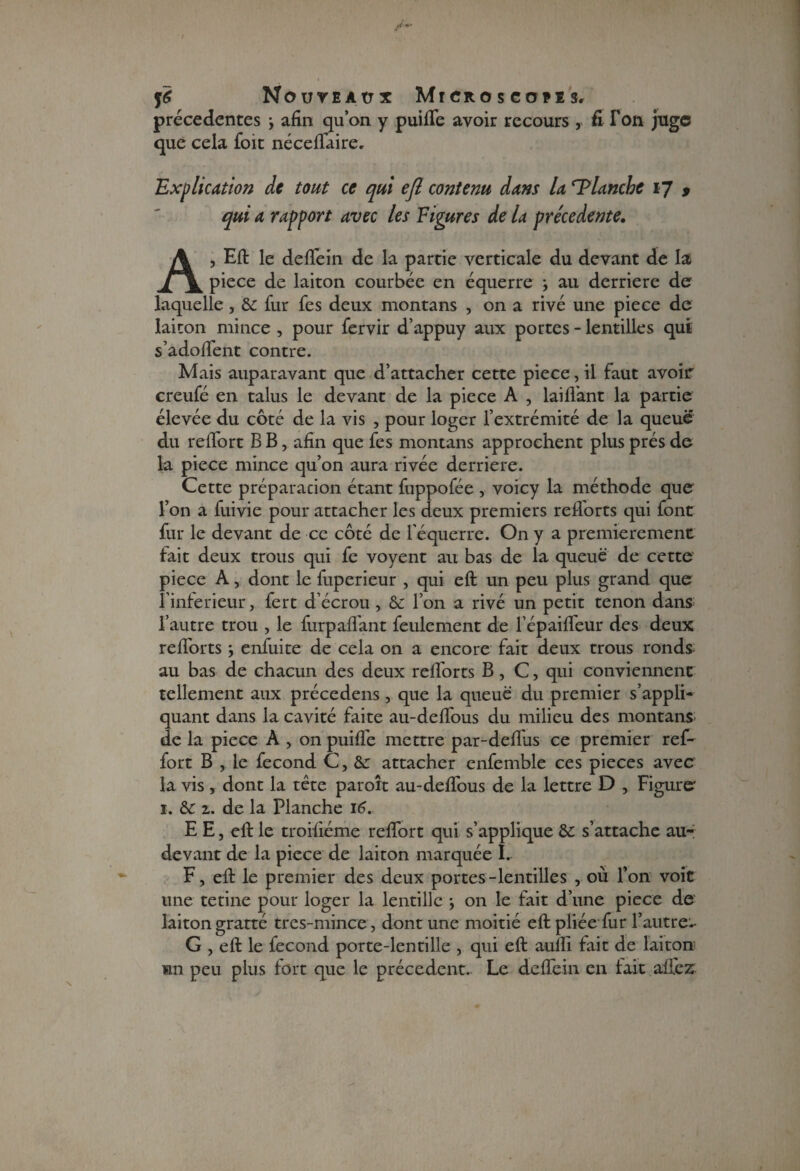 précédentes j afin qu’on y puifle avoir recours , fi I on juge que cela foit nécefiaire. Explication de tout ce qui ejl contenu dans la Planche 17 9 qui a rapport avec les Figures de la precedente. A, Eft le de fie in de la partie verticale du devant de la piece de laiton courbée en équerre -, au derrière de laquelle , fur fes deux montans , on a rivé une piece de laiton mince , pour fervir d’appuy aux portes - lentilles qui s’adofient contre. Mais auparavant que d’attacher cette piece, il faut avoir creufé en talus le devant de la piece A , laifl'ant la partie élevée du côté de la vis , pour loger l’extrémité de la queue du refibrt B B, afin que fes montans approchent plus prés de la piece mince qu’on aura rivée derrière. Cette préparacion étant fuppofée , voicy la méthode que l’on a fuivie pour attacher les deux premiers refl'orts qui font fur le devant de ce côté de l’équerre. On y a premièrement fait deux trous qui fe voyent au bas de la queue de cette piece A, dont le fuperieur , qui eft un peu plus grand que l’inferieur , fert d’écrou , & l’on a rivé un petit tenon dans l’autre trou , le furpafl'ant feulement de l’épaifl'eur des deux refl'orts enfuite de cela on a encore fait deux trous ronds; au bas de chacun des deux refl'orts B, C, qui conviennent tellement aux précedens , que la queue du premier s’appli¬ quant dans la cavité faite au-deflous du milieu des montans de la piece A , on puifle mettre par-deflus ce premier ref- fort B , le fécond C, &r attacher enfemble ces pièces avec la vis, dont la tête paroît au-deflous de la lettre D , Figure 1. & 1. de la Planche 16. E E, eft le troifiéme reflort qui s’applique &c s’attache au- devant de la piece de laiton marquée I. F, eft le premier des deux portes-lentilles , où l’on voit une tetine pour loger la lentille \ on le fait d’une piece de laiton gratté tres-mince , dont une moitié eft pliée fur l’autre- G , eft le fécond porte-lentille , qui eft aufli tait de laiton mn peu plus fort que le précèdent.. Le deflein en tait allez