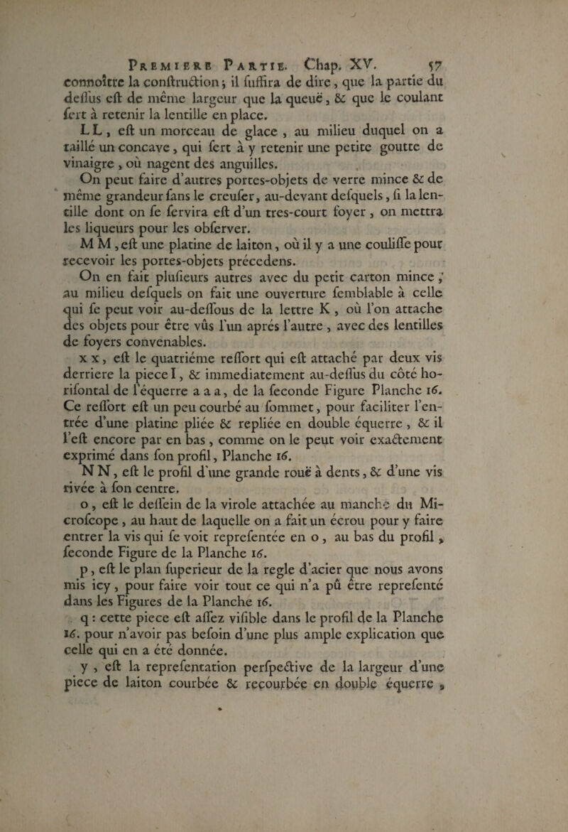 J Première Partie. Chap. XV. 57 connoîtrc la conftruction \ il fuffira de dire, que la partie du deifus eft de même largeur que la queue, & que le coulant frit à retenir la lentille en place. L L , eft un morceau de glace , au milieu duquel on a taillé un concave> qui fert à y retenir une petite goutte de vinaigre , où nagent des anguilles. On peut faire d’autres portes-objets de verre mince & de même grandeur fans le creufrr, au-devant delquels, fi la len¬ tille dont on fe fervira eft d’un très-court foyer , on mettra les liqueurs pour les obfrrver. M M , eft une platine de laiton, où il y a une coulifle pour recevoir les portes-objets précedens. On en fait plufîeurs autres avec du petit carton mince au milieu defquels on fait une ouverture femblable à celle qui fe peut voir au-deflous de la lettre K , où l’on attache des objets pour être vus l’un après l’autre , avec des lentilles de foyers convenables. xx, eft le quatrième reflort qui eft attaché par deux vis derrière la piece I, & immédiatement au-defl'us du côté ho- rifontal de l’équerre a a a, de la fécondé Figure Planche 16. Ce reflort eft un peu courbé au fommet, pour faciliter l’en¬ trée d’une platine pliée &: repliée en double équerre , & il l’eft encore par en bas, comme on le peut voir exactement exprimé dans fon profil, Planche 16. N N, eft le profil d’une grande roue à dents, àc d’une vis rivée à fon centre. o , eft le defl’ein de la virole attachée au manche du Mi- crofcope , au haut de laquelle on a fait un écrou pour y faire entrer la vis qui fe voit reprefentée en o , au bas du profil > fécondé Figure de la Planche 16. p, eft le plan fuperieur de la réglé d’acier que nous avons mis icy, pour faire voir tout ce qui n’a pû être reprefenté dans les Figures de la Planche 16. q : cette piece eft aflez vifible dans le profil de la Planche 16. pour n avoir pas befoin d’une plus ample explication que celle qui en a été donnée. y , eft la reprefentation perfpeétive de la largeur d’une piece de laiton courbée 6c recourbée eu double équerre 9