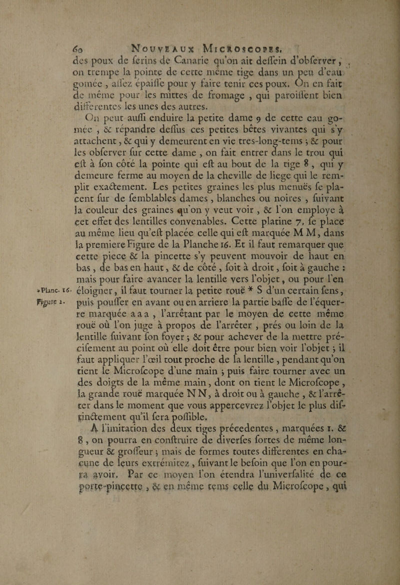 <dcs poux de ferins de Canarie qu’on ait delTein d’obfervcr, . on trempe la pointe de cette même tige dans un peu d’eau gomée , allez épaifle pour y taire tenir ces poux. On en fait de même pour les rnittes de fromage , qui paroi dent bien differentes les unes des autres. On peut aufïi enduire la petite dame 9 de cette eau go¬ mée , 6c répandre deffus ces petites bêtes vivantes qui s’y attachent, 6e qui y demeurent en vie tres-long-tems -, 6e pour les obferver fur cette dame , on fait entrer dans le trou qui eft à fon côté la pointe qui eft au bout de la tige 8 , qui y demeure ferme au moyen de la cheville de liege qui le rem¬ plit exaétement. Les petites graines les plus menues fe pla¬ cent fur de femblablcs dames, blanches ou noires , fuivant la couleur des graines qu'on y veut voir , 8c l’on employé à çet effet des lentilles convenables. Cette platine 7, fe place au même lieu qu’eft placée celle qui eft marquée M M, dans la première Figure de la Flanche 16. Et il faut remarquer que cette piece 8c la pincette s’y peuvent mouvoir de haut en bas, de bas en haut, 6c de côté , foit à droit ? foit à gauche ; mais pour faire avancer la lentille vers l’objet, ou pour l’en • éloigner, il faut tourner la petite roué * S d’un certain fens, puis pouffer en avant ou en arriéré la partie baffe de l’équer¬ re marquée a a a , l’arrêtant par le moyen de cette même roué où l’on juge à propos de l’arrêter , prés ou loin de la lentille fuivant fon foyer ; 8c pour achever de la mettre pré- cifement au point où elle doit être pour bien voir l’objet j il faut appliquer l’œil tout proche de la lentille , pendant qu’on tient le Microfcope d’une main y puis faire tourner avec un des doigts de la même main, dont on tient le Microfcope , la grande roué marquée N N, à droit ou a gauche , 6c l’arrê¬ ter dans le moment que vous appercevrez l’objet le plus dif- tindenient qu’il fera poflible. h limitation des deux tiges précédentes, marquées 1. 8£ 8 , on pourra en conftruire de diverfes fortes de même lon¬ gueur 6c groffeur y mais de formes toutes differentes en cha¬ cune de leurs extrémitez , fuivant le befoin que l’on en pour¬ ra avoir. Par ce moyen l’on étendra l’univerfalité de ce portç-pincettc , 8ç en même tems celle du Microfcope > qui