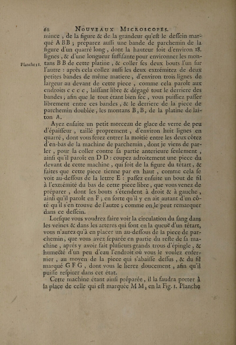 I Planche 18. 61 Nouveaux Microscopes. mince , de la figure de de la grandeur qu’efl le deflein mar¬ qué A B B j préparez auiïi une bande de parchemin de la figure d’un quarré long , dont la hauteur ioit d’environ 18. lignes , & d’une longueur fuffifante pour environner les moti¬ tans B B de cette platine , & coller fes deux bouts l’un fur l’autre : après cela collez aufli les deux extrémitez de deux petites bandes de même matière , d’environ trois lignes de largeur au devant de cette piece , comme cela paroît aux endroits cccc, biffant libre de dégagé tout le derrière des bandes ■, afin que le tout étant bien fec , vous puifïiez palier librement entre ces bandes , de le derrière de la pièce de parchemin doublée , les montans B , B, de la platine de lai¬ ton A. Ayez enfuite un petit morceau de glace de verre de. peu d’épailfeur , taillé proprement , d’environ huit lignes en quarré , dont vous ferez entrer la moitié entre les deux cotez d’en-bas de la machine de parchemin , dont je viens de par¬ ler , pour la coller contre fa partie anterieure feulement , ainfi qu’il paroît en D D : coupez adroitement une piece du devant de cette machine , qui foit de la figure du tétart, de faites que cette piece tienne par en haut , comme cela fe voit au-delfous de la lettre E : pafléz enfuite un bout de fil à l’extrémité du bas de cette piece libre , que vous venez de préparer , dont les bouts s’étendent à droit de à gauche , ainfi qu’il paroît en F -, en forte qu'il y en ait autant d’un cô¬ té qu il s’en trouve de l’autre i comme on Je peut remarquer dans ce deflein. Lorfque vous voudrez faire voir la circulation du fang dans les veines de dans les arteres qui font en la queue d’un tétart, vous n’aurez qu’à en placer un au-deffous de la piece de par¬ chemin, que vous avez feparée en partie du refte de fa ma¬ chine , après y avoir fait plufieurs grands trous d’épingle , de hume été d’un peu d’eau l’endroit où vous le voulez enfer¬ mer , au moyen de la piece qui s’abaifle delfus , de du fil marqué CFG, dont vous le lierez doucement , afin qu’il puifie refpirer dans cet état. Cette machine étant ainfi préparée, il la faudra porter à la place de celle qui eft marquée M M, en la Fig. i. Flanchç