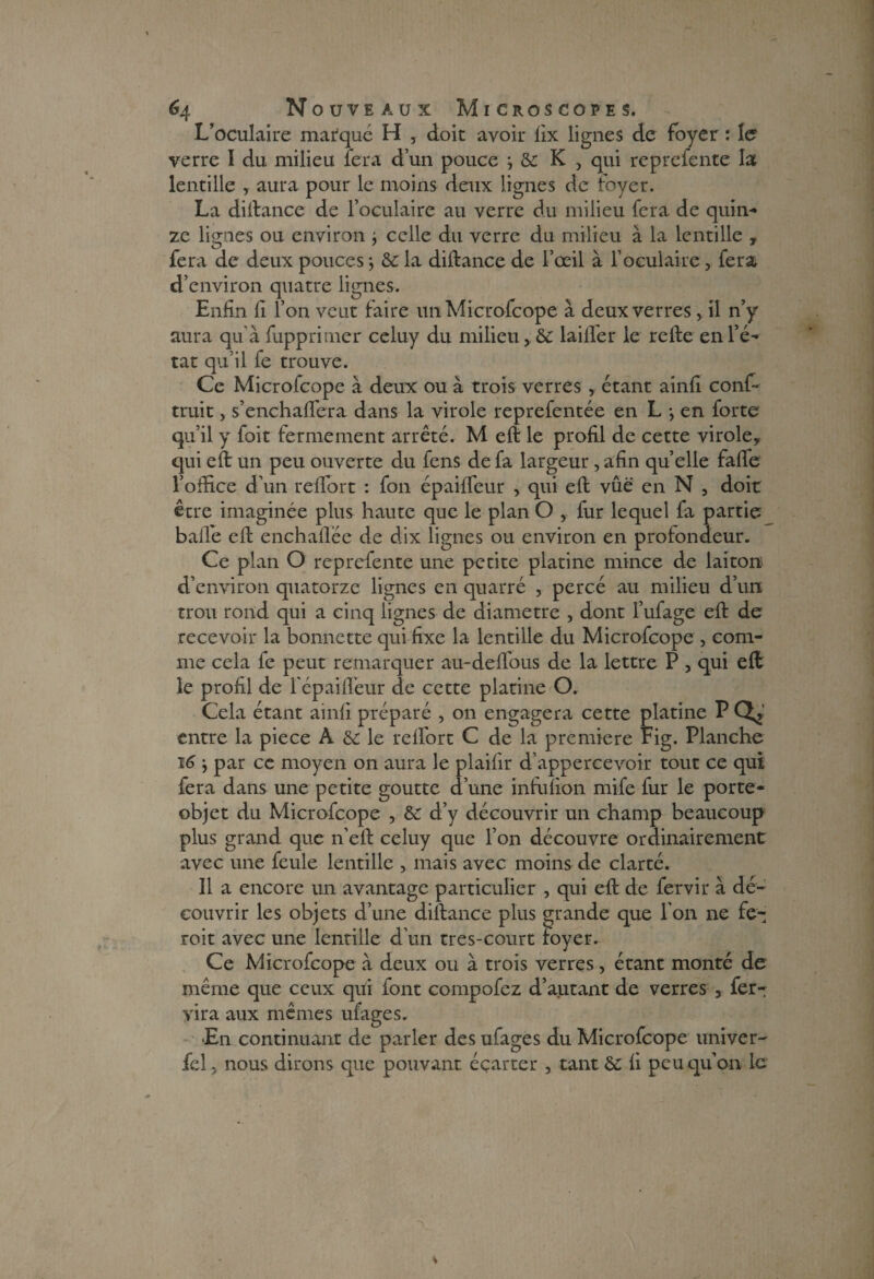 L’oculaire marqué H , doit avoir fix lignes de foyer : 1er verre 1 du milieu fera d’un pouce j & K , qui reprefente la lentille , aura pour le moins deux lignes de Foyer. La diftance de l’oculaire au verre du milieu fera de quin¬ ze lignes ou environ j celle du verre du milieu à la lentille , fera de deux pouces $ & la diftance de l’œil à l’oculaire, fera d’environ quatre lignes. Enfin fi l’on veut faire un Microfcope à deux verres, il n’y aura qu'à fupprimer celuy du milieu, & lailfer le relie en l’é¬ tat qu’il fe trouve. Ce Microfcope à deux ou à trois verres , étant ainfi conf- truit, s’enchaflera dans la virole reprefentée en L -, en forte qu’il y foit fermement arrêté. M eft le profil de cette virole, qui eft un peu ouverte du fens de fa largeur, afin quelle fafte l’office d’un relfort : fon épaiffeur , qui ell vûë en N , doit être imaginée plus haute que le plan O , fur lequel fa partie balle elt enchaflëe de dix lignes ou environ en profondeur. Ce plan O reprefente une petite platine mince de laiton d’environ quatorze lignes en quarré , percé au milieu d’un trou rond qui a cinq lignes de diamètre , dont l’ufage elt de recevoir la bonnette qui fixe la lentille du Microfcope , com¬ me cela fe peut remarquer au-deffous de la lettre P , qui eft le profil de fépailfeur de cette platine O. Cela étant ainfi préparé , on engagera cette platine P Gf, entre la piece A & le relfort C de la première Fig. Planche 16 ^ par ce moyen on aura le plailir d’appercevoir tout ce qui fera dans une petite goutte d’une infufion mife fur le porte- objet du Microfcope , & d’y découvrir un champ beaucoup plus grand que n’eft celuy que l’on découvre ordinairement avec une feule lentille , mais avec moins de clarté. 11 a encore un avantage particulier , qui eft de fervir à dé¬ couvrir les objets d’une diftance plus grande que l’on ne fe- roit avec une lentille d’un très-court foyer. Ce Microfcope à deux ou à trois verres, étant monté de même que ceux qui font compofez d’autant de verres , fer¬ vir a aux mêmes ufages. •En continuant de parler des ufages du Microfcope univer- fel j nous dirons que pouvant éçarter , tant & fi peu qu’on le