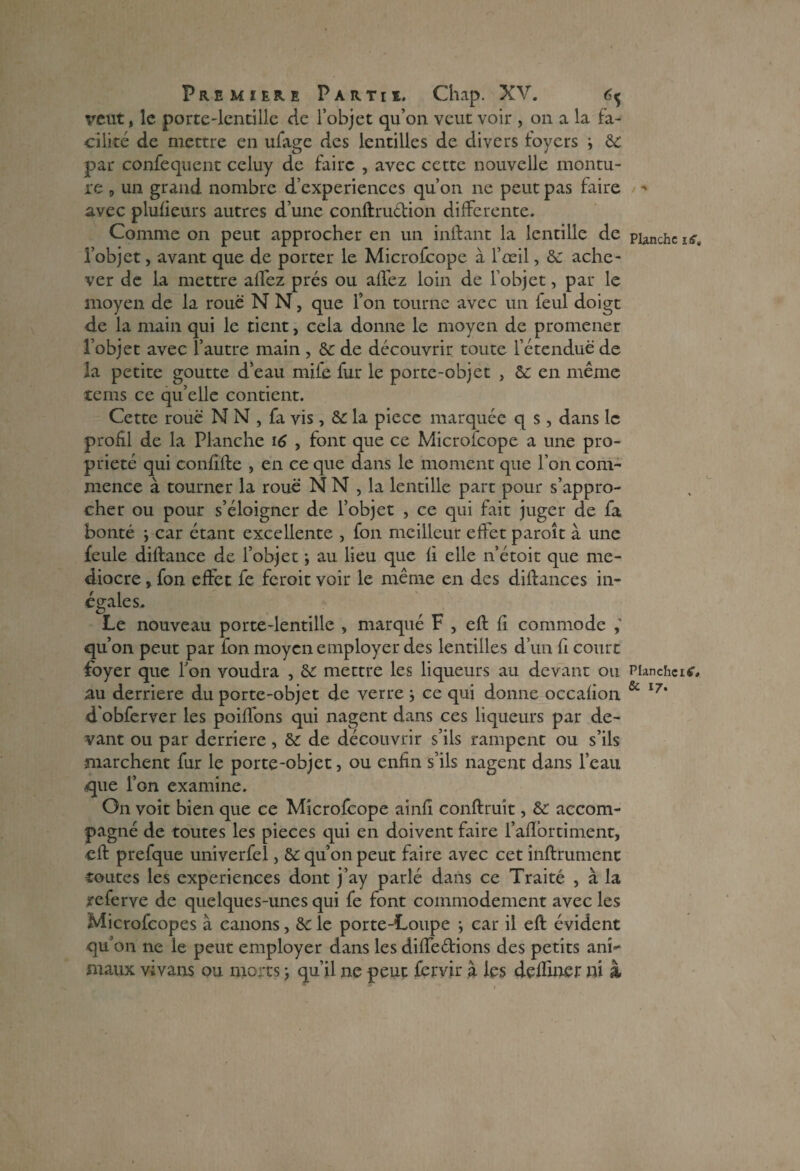 veut, le porte-lentille de l’objet qu’on veut voir , on a la fa¬ cilité de mettre en ufage des lentilles de divers foyers -, de par confequent celuy de faire , avec cette nouvelle montu¬ re 9 un grand nombre d’experiences qu’on ne peut pas faire avec plufieurs autres d’une conftru&ion differente. Comme on peut approcher en un inftant la lentille de l’objet, avant que de porter le Microfcope à l’oeil, de ache¬ ver de la mettre allez prés ou allez loin de l’objet, par le moyen de la roue N N, que l’on tourne avec un feul doigt de la main qui le tient, cela donne le moyen de promener l’objet avec l’autre main , de de découvrir toute l’étendue de la petite goutte d’eau mife fur le porte-objet , de en même tems ce qu’elle contient. Cette roue N N , fa vis, de la piece marquée q s , dans le profil de la Planche 16 , font que ce Microfcope a une pro¬ priété qui confilte , en ce que dans le moment que l’on com¬ mence à tourner la roue N N , la lentille part pour s’appro¬ cher ou pour s’éloigner de l’objet , ce qui fait juger de fa bonté -, car étant excellente , fon meilleur effet paroît à une feule diftance de l’objet -, au lieu que fi elle n’étoit que mé¬ diocre » fon effet fe feroit voir le même en des diffances in¬ égales. Le nouveau porte-lentille , marqué F , eft fi commode qu’on peut par fon moyen employer des lentilles d’un fi court foyer que Ton voudra , de mettre les liqueurs au devant ou au derrière du porte-objet de verre -, ce qui donne occafion d'obferver les poiffons qui nagent dans ces liqueurs par de¬ vant ou par derrière, de de découvrir s’ils rampent ou s’ils marchent fur le porte-objet} ou enfin s’ils nagent dans l’eau que l’on examine. On voit bien que ce Microfcope ainfi conftruit, de accom¬ pagné de toutes les pièces qui en doivent faire l’aflortiment, eft prefque univerfel, de qu’on peut faire avec cet infiniment toutes les expériences dont j’ay parlé dans ce Traité , à la referve de quelques-unes qui fe font commodément avec les Microfcopes à canons, de le porte-Loupe -, car il eft évident qu’on ne le peut employer dans les diffe&ions des petits ani«* maux vivans ou morts ; qu’il ne peut fervir à les deffmer ni & •% Planche if?. Planche iC. & 17.