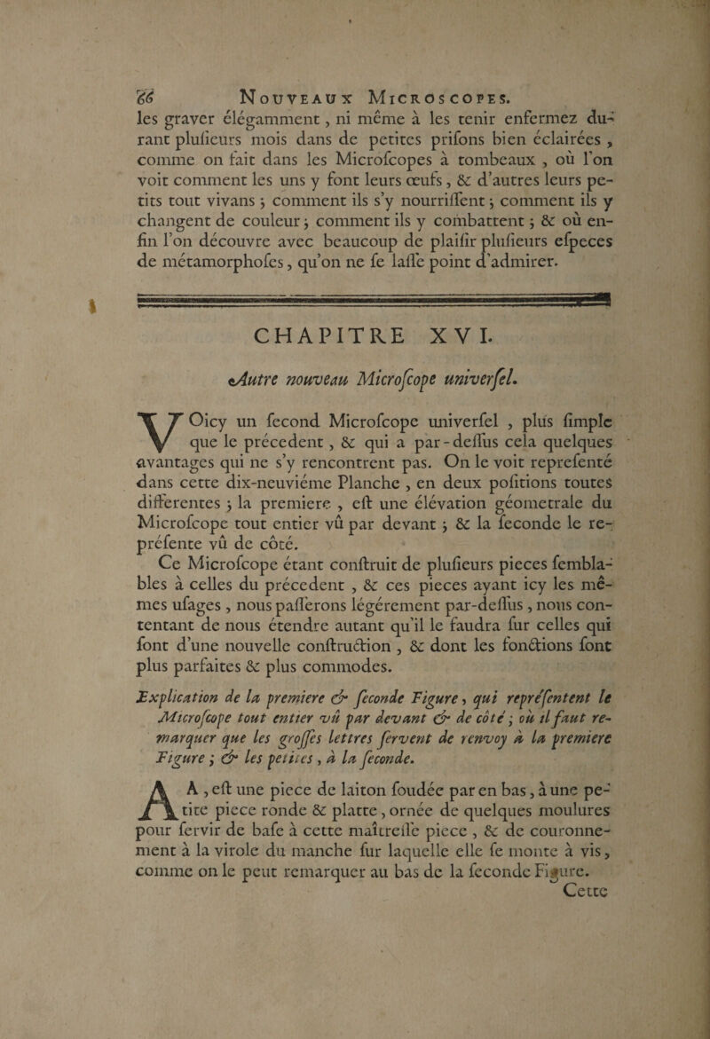 les graver élégamment, ni même à les tenir enfermez du- rant plulicurs mois dans de petites prifons bien éclairées ? comme on fait dans les Microfcopes à tombeaux , où Ton voit comment les uns y font leurs œuls, de d’autres leurs pe¬ tits tout vivans } comment ils s’y nourrilfent j comment ils y changent de couleur j comment ils y combattent -, de où en¬ fin l’on découvre avec beaucoup de plaifir plufieurs efpeces de métamorphofes, qu’on ne fe lafie point d’admirer. CHAPITRE XVI. tAutre nouveau Microfcope univerfel. VOicy un fécond Microfcope univerfel , plus fimpîc que le précèdent, de qui a par-deffus cela quelques avantages qui ne s’y rencontrent pas. On le voit reprefenté dans cette dix-neuviéme Planche , en deux pofitions toutes differentes } la première , eft une élévation géometrale du Microfcope tout entier vû par devant -, de la fécondé le re- prefente vu de côté. Ce Microfcope étant confirait de plufieurs pièces fembla- bles à celles du precedent , de ce s pièces ayant icy les mê¬ mes ufages , nous pafl’erons légèrement par-defliis, nous con¬ tentant de nous étendre autant qu’il le faudra fur celles qui font d’une nouvelle conftru&ion , de dont les fondions font plus parfaites de plus commodes. Explication de la première & fécondé Figure, qui reprefentent le Microscope tout entier vû par devant & de coté ; où tl faut re~ marquer que les groffes lettres fervent de renvoy à la première Figure ; & les petites , a la fécondé. A A , eft une picce de laiton foudée par en bas, aune peJ tite piece ronde de platte, ornée de quelques moulures pour fervir de bafe à cette maîtrefi'e piece , de de couronne¬ ment à la virole du manche fur laquelle elle fe monte à vis, comme on le peut remarquer au bas de la féconde Figure. Cette