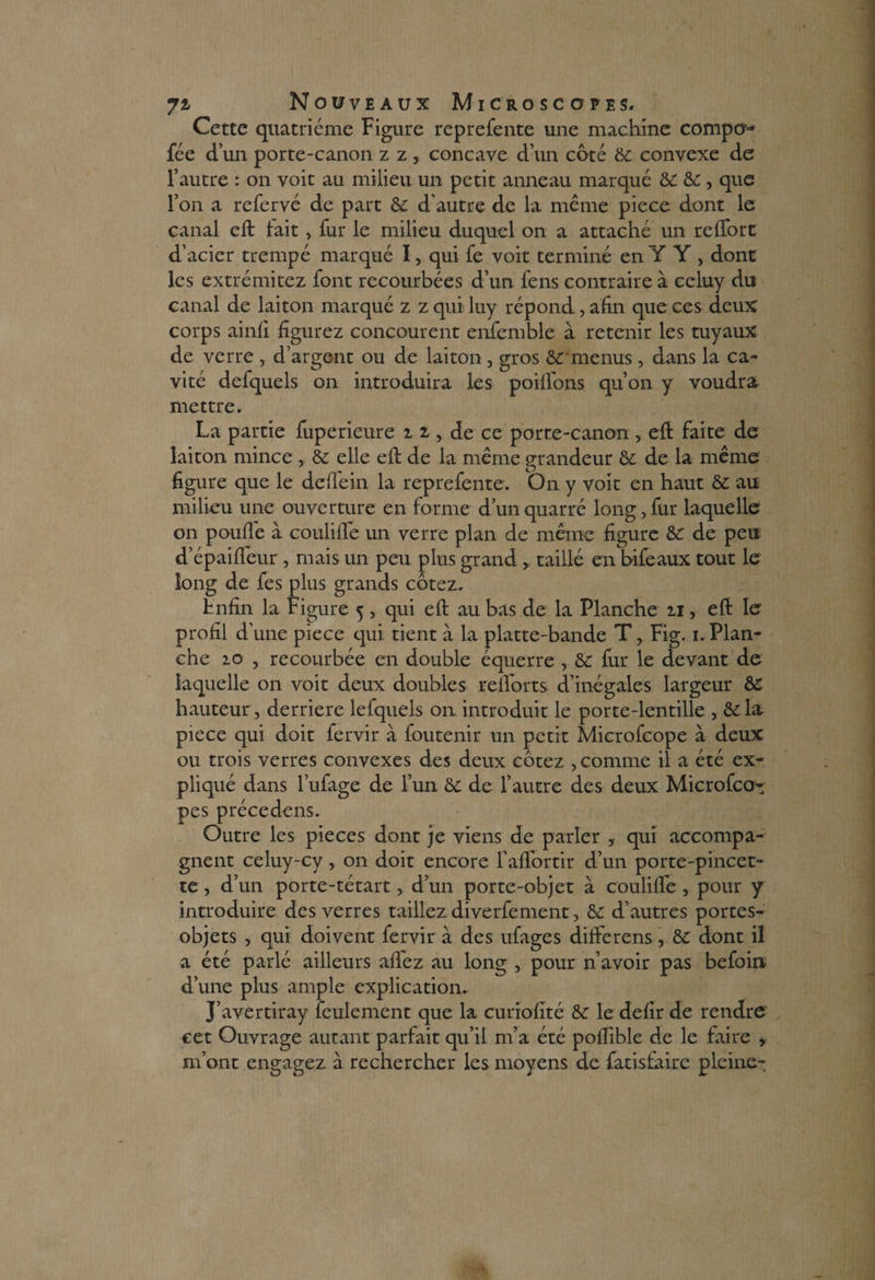 Cette quatrième Figure reprefente une machine compc?- fée d’un porte-canon z z , concave d’un côté 8c convexe de l’autre : on voit au milieu un petit anneau marqué 8c &, que l’on a refervé de part & d'autre de la même piece dont le canal eft lait , fur le milieu duquel on a attaché un redore d’acier trempé marqué I, qui fe voit terminé en Y Y , dont les extrémitez font recourbées d’un fens contraire à celuy du canal de laiton marqué z z qui luy répond, afin que ces deux corps ainfi figurez concourent enfemble à retenir les tuyaux de verre , d’argent ou de laiton, gros &‘menus, dans la ca¬ vité defquels on introduira les poifions qu’on y voudra mettre. La partie fuperieure z 2 , de ce porte-canon , eft faite de laiton mince, 8c elle eft de la même grandeur 8c de la même figure que le deffein la reprefente. On y voit en haut 8c au milieu une ouverture en forme d’unquarré long,fur laquelle on pouffe à couliffe un verre plan de même figure 8c de peu d epaiffeur, mais un peu plus grand , taillé en bifeaux tout le long de fes plus grands cotez. Lnfin la Figure 5 , qui eft au bas de la Planche 11, eft le profil d’une piece qui tient à la platte-bande T, Fig. 1. Plan¬ che 10 , recourbée en double équerre , 8c fur le devant de laquelle on voit deux doubles reiforts d’inégales largeur 8C hauteur , derrière lefquels on introduit le porte-lentille , &la piece qui doit fervir à foutenir un petit Microfcope à deux ou trois verres convexes des deux cotez , comme il a été ex¬ pliqué dans l’ufage de l’un 8c de l’autre des deux Microfco- pes précédons. Outre les pièces dont je viens de parler , qui accompa¬ gnent celuy-cy , on doit encore l’affortir d’un porte-pincet- te, d’un porte-tétart, d’un porte-objet à couliffe , pour y introduire des verres taillez diverfement, 8c d’autres portes- objets , qui doivent fervir à des ufages difterens , 8c dont il a été parlé ailleurs allez au long , pour n’avoir pas befoin- d’une plus ample explication. J’avertiray ieulement que la curiofité 8c le defir de rendre’ cet Ouvrage autant parfait qu’il m’a été poftible de le faire , m’ont engagez à rechercher les moyens de fatisfairc pleine-
