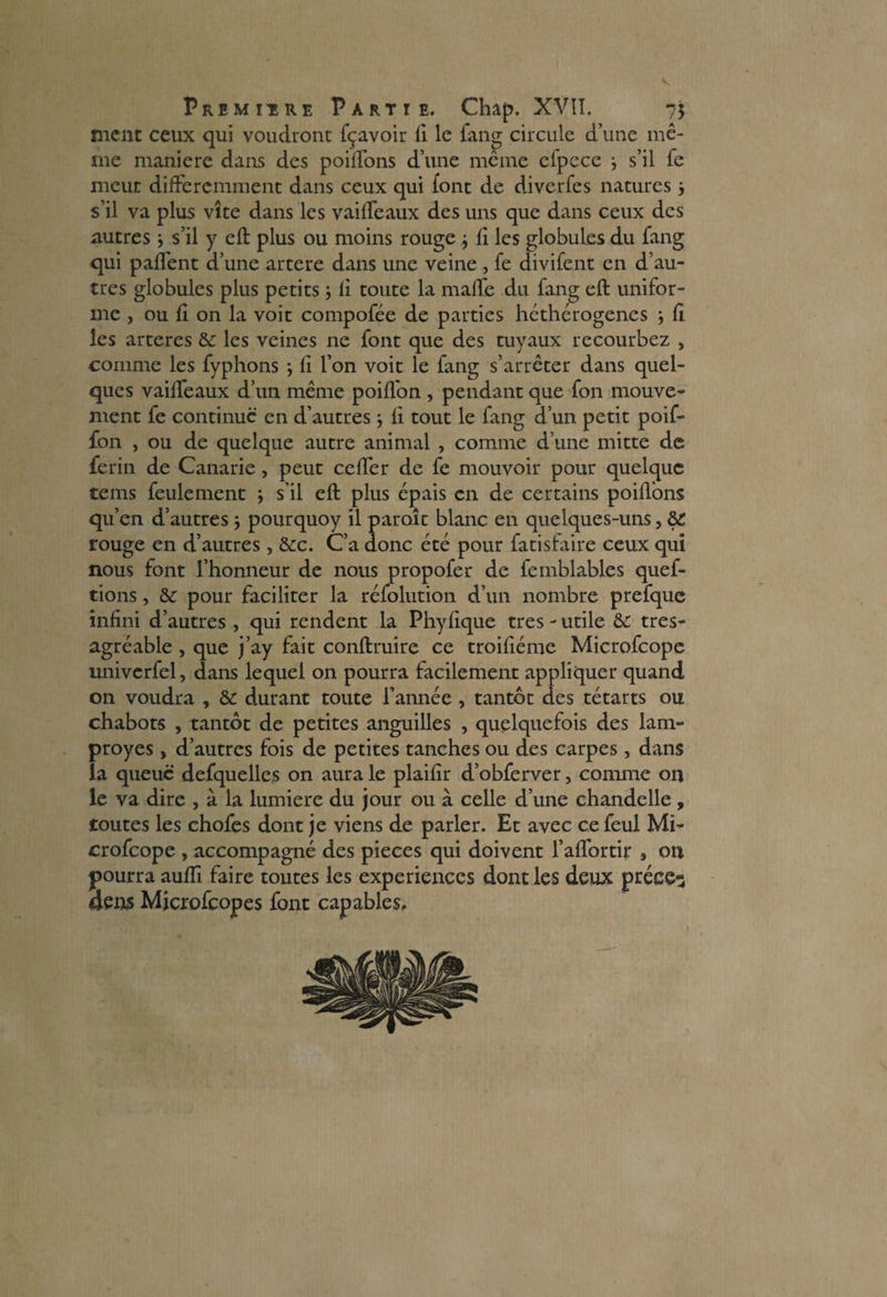 V Première Partie. Chap. XVII. 75 ment ceux qui voudront fçavoir fi le fang circule d’une mê¬ me maniéré dans des poiffons d’une même cfpcce -, s’il fe meut différemment dans ceux qui font de diverfes natures 5 s’il va plus vite dans les vaiffeaux des uns que dans ceux des autres ; s’il y eft plus ou moins rouge } fi les globules du fang qui paffent d’une artere dans une veine , fe divifent en d’au¬ tres globules plus petits ; fi toute la malle du fang eft unifor¬ me , ou fi on la voit compofée de parties héthérogenes } fi les arteres & les veines ne font que des tuyaux recourbez , comme les fyphons ; fi l’on voit le fang s’arrêter dans quel¬ ques vaiffeaux d’un même poiflon , pendant que fon mouve¬ ment fe continue en d’autres ; fi tout le fang d’un petit poif- fon , ou de quelque autre animal , comme d’une mitte de ferin de Canarie, peut ceffer de fe mouvoir pour quelque tems feulement ; s’il eft plus épais en de certains poiflons qu’en d’autres } pourquoy il paraît blanc en quelques-uns, 8>C rouge en d’autres, &c. C’a donc été pour fatisfaire ceux qui nous font l’honneur de nous propofer de femblables quef- tions, & pour faciliter la réfolution d’un nombre prefque infini d’autres , qui rendent la Phyfique très - utile & tres- agréable, que j’ay fait conftruire ce troifiéme Microfcope univerfel, dans lequel on pourra facilement appliquer quand on voudra , & durant toute l’année , tantôt des tétarts ou chabots , tantôt de petites anguilles , quelquefois des lam- proyes, d’autres fois de petites tanches ou des carpes, dans la queue defquelles on aura le plaifir d’obferver, comme on le va dire , à la lumière du jour ou à celle d’une chandelle , toutes les chofes dont je viens de parler. Et avec ce feul Mi¬ crofcope , accompagné des pièces qui doivent l’affortir 3 on pourra aufti faire toutes les expériences dont les deux préce^ 4ens Mjcrofcopes font capables.