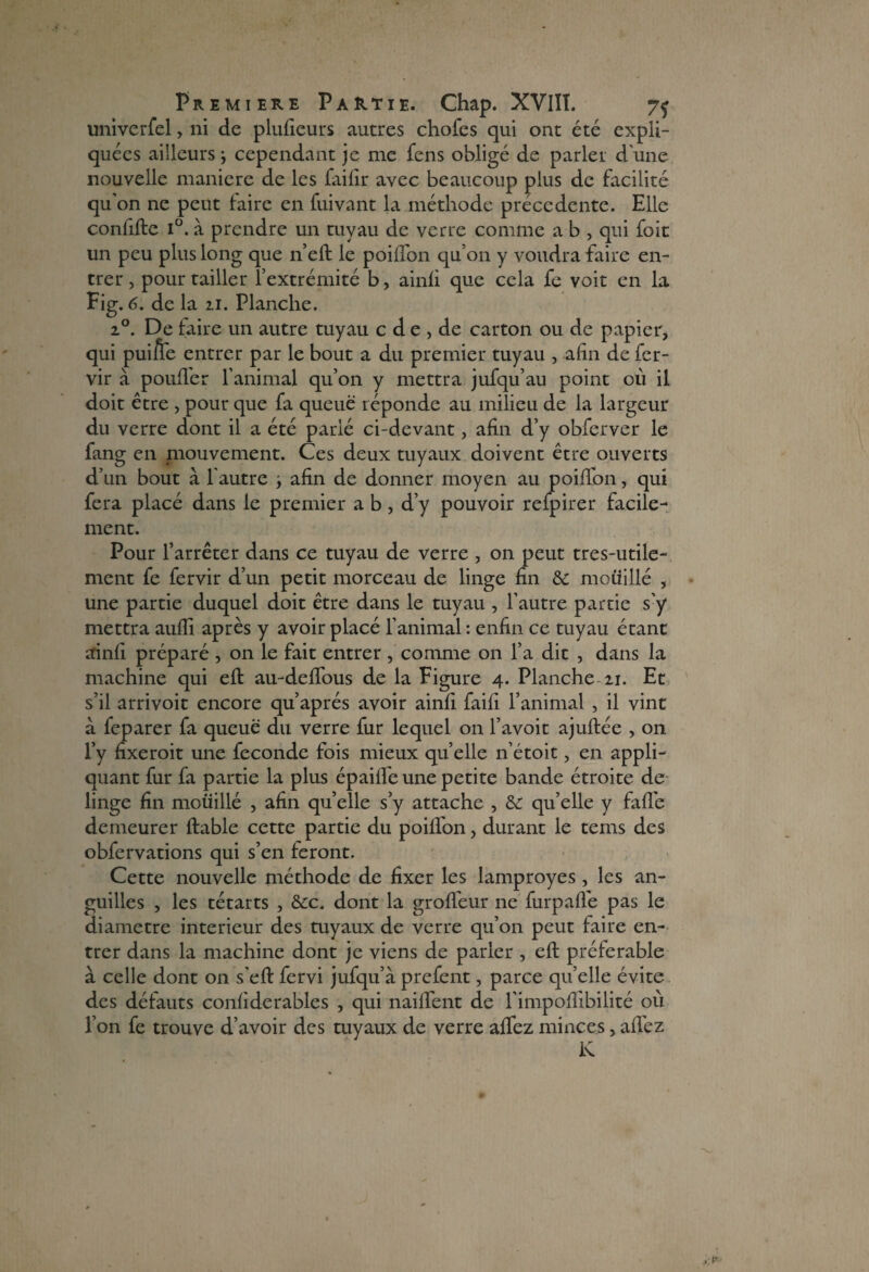 univerfel > ni de plufieurs autres chofes qui ont été expli¬ quées ailleurs ; cependant je me fens obligé de parler d'une nouvelle maniéré de les failir avec beaucoup plus de facilité qu'on ne peut faire en fuivant la méthode précédente. Elle confifte i°. à prendre un tuyau de verre comme a b , qui foit un peu plus long que n’eft le poilTon qu’on y voudra faire en¬ trer , pour tailler l’extrémité b, ainfi que cela fe voit en la Fig. 6. de la 11. Planche. 20. De faire un autre tuyau c d e , de carton ou de papier, qui pui/fe entrer par le bout a du premier tuyau , afin de fer- vir à pouffer l'animal qu’on y mettra jufqu’au point où il doit être , pour que fa queue réponde au milieu de la largeur du verre dont il a été parlé ci-devant, afin d’y obferver le fang en mouvement. Ces deux tuyaux doivent être ouverts d’un bout a l'autre } afin de donner moyen au poiffon, qui fera placé dans le premier a b, d’y pouvoir refpirer facile¬ ment. Pour l’arrêter dans ce tuyau de verre , on peut tres-utile- ment fe fervir d’un petit morceau de linge fin & mouillé , une partie duquel doit être dans le tuyau , l’autre partie s’y mettra aufli après y avoir placé l’animal : enfin ce tuyau étant ainfi préparé , on le fait entrer , comme on l’a dit , dans la machine qui eft au-deffous de la Figure 4. Planche 11. Et s’il arrivoit encore qu’après avoir ainfi faifi l’animal , il vint à feparer fa queue du verre fur lequel on l’avoit ajuftée , on l’y fixeroit une fécondé fois mieux quelle n’étoit, en appli¬ quant fur fa partie la plus épaiffe une petite bande étroite de linge fin mouillé , afin quelle s’y attache , & qu’elle y faffe demeurer fiable cette partie du poiffon, durant le tems des obfervations qui s’en feront. Cette nouvelle méthode de fixer les lamproyes, les an¬ guilles , les tétarts , &c. dont la groffeur 11e furpaffe pas le diamètre intérieur des tuyaux de verre qu’011 peut faire en¬ trer dans la machine dont je viens de parler , eft préférable à celle dont on s’eft fervi jufqu’à prefent, parce qu’elle évite des défauts confiderables , qui naiffent de l’impoftibilité où l’on fe trouve d’avoir des tuyaux de verre affez minces, allez K