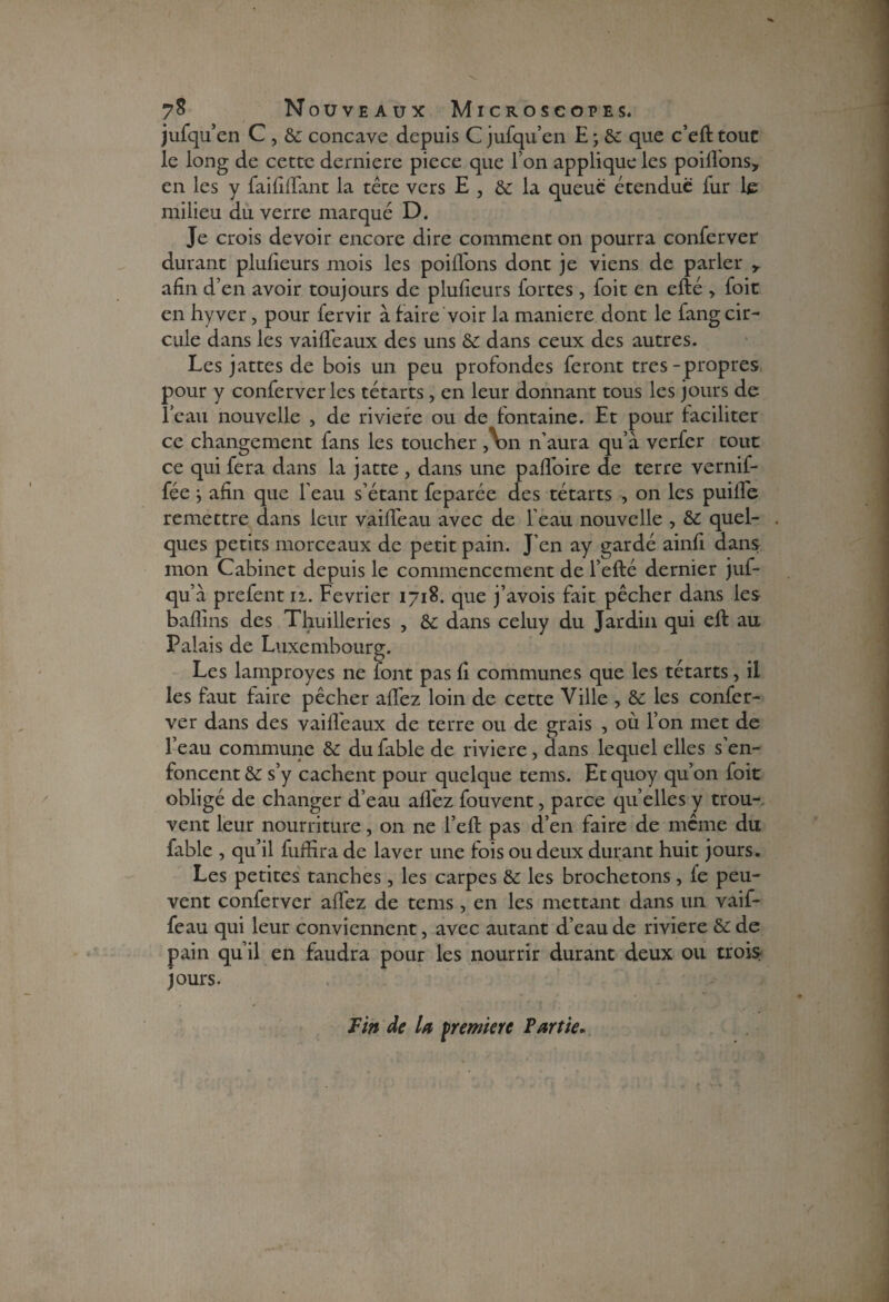 jufqu’en C , & concave depuis C jufqu’en E ; &: que c’eft touc le long de cette derniere piece que I on applique les poifl'ons, en les y faififlant la tête vers E , & la queue étendue fur le milieu du verre marqué D. Je crois devoir encore dire comment on pourra conferver durant pluficurs mois les poilTons dont je viens de parler y afin d’en avoir toujours de plufieurs fortes, foit en efté > foie en hyver, pour fervir à faire voir la maniéré dont le fang cir¬ cule dans les vaifleaux des uns & dans ceux des autres. Les jattes de bois un peu profondes feront très-propres pour y conferver les tétarts, en leur donnant tous les jours de l’eau nouvelle , de riviere ou de fontaine. Et pour faciliter ce changement fans les toucher ,V>n n’aura qu’à verfer touc ce qui fera dans la jatte , dans une paffoire de terre vernif- fée -, afin que l’eau s’étant feparée des tétarts , on les puifle remettre dans leur vaififeau avec de l'eau nouvelle , & quel¬ ques petits morceaux de petit pain. J’en ay gardé ainfi dans mon Cabinet depuis le commencement de l’efté dernier juf- qu’à prefent n. Février 1718. que j’avois fait pêcher dans les baflins des Thuilleries , & dans celuy du Jardin qui eft au Palais de Luxembourg. Les lamproyes ne font pas fi communes que les tétarts, il les faut faire pêcher afifez loin de cette Ville , & les confer¬ ver dans des vaifleaux de terre ou de grais , où l’on met de l’eau commune & du fable de riviere, dans lequel elles s’en¬ foncent & s’y cachent pour quelque tems. Etquoy qu’on foit obligé de changer d’eau allez fouvent, parce quelles y trou¬ vent leur nourriture, on ne l’eft pas d’en faire de même du fable , qu’il fuffira de laver une fois ou deux durant huit jours. Les petites tanches, les carpes &: les brochetons, fe peu¬ vent conferver aflez de tems , en les mettant dans un vaif- feau qui leur conviennent, avec autant d’eau de riviere &de pain qu’il en faudra pour les nourrir durant deux ou trois jours. Fin de U première Partie.