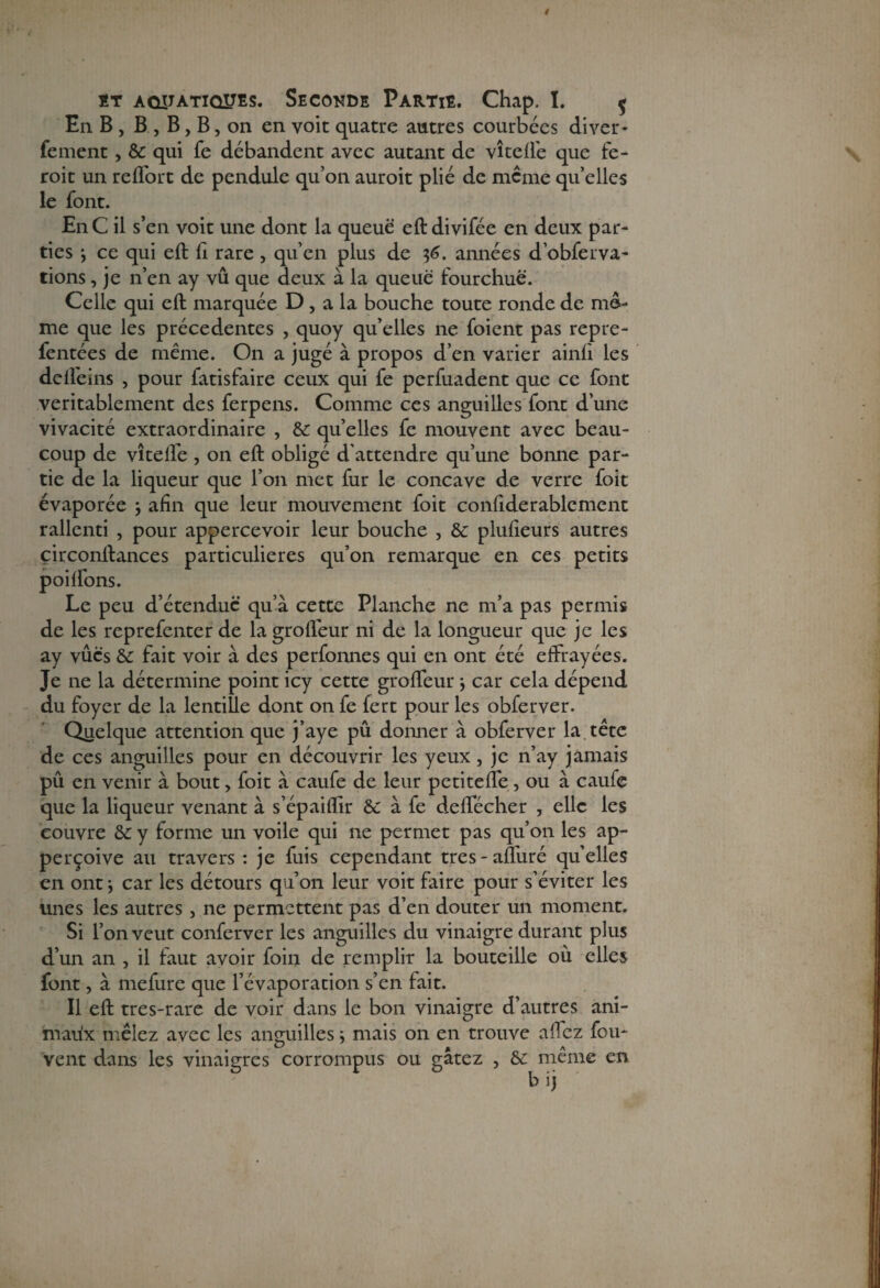 En B , B , B, B, on en voit quatre autres courbées cliver- fement, & qui fe débandent avec autant de vite fié que fe- roit un reflort de pendule qu’on auroit plié de même qu’elles le font. EnC il s’en voit une dont la queue eftdivifée en deux par¬ ties ; ce qui eft fi rare , qu’en plus de $6. années d’obferva- tions, je n’en ay vû que deux à la queue fourchue. Celle qui eft marquée D , a la bouche toute ronde de me¬ me que les précédentes , quoy qu’elles ne foient pas repre- fentées de même. On a jugé à propos d’en varier ainfi les dcll'eins , pour fatisfaire ceux qui fe perfuadent que ce font véritablement des ferpens. Comme ces anguilles font d’une vivacité extraordinaire , & qu’elles fe mouvent avec beau¬ coup de vîtefte , on eft obligé d'attendre qu’une bonne par¬ tie de la liqueur que l’on met fur le concave de verre foit évaporée -, afin que leur mouvement foit confiderablement rallenti , pour appercevoir leur bouche , & plufieurs autres circonftances particulières qu’on remarque en ces petits poiftons. Le peu d’étendue qu’à cette Planche ne m’a pas permis de les reprefenter de la grofleur ni de la longueur que je les ay vues & fait voir à des perfonnes qui en ont été effrayées. Je ne la détermine point icy cette grofteur -, car cela dépend du foyer de la lentille dont on fe fert pour les obferver. Quelque attention que j’aye pu donner à obferver la tête de ces anguilles pour en découvrir les yeux , je n’ay jamais pu en venir à bout, foit à caufe de leur petitefte, ou à caufe que la liqueur venant à s’épaifïir & à fe deftecher , elle les couvre & y forme un voile qui ne permet pas qu’on les ap- perçoive au travers : je fuis cependant très-alluré quelles en ont j car les détours qu’on leur voit faire pour s’éviter les unes les autres , ne permettent pas d’en douter un moment. Si l’on veut conferver les anguilles du vinaigre durant plus d’un an , il faut avoir foin de remplir la bouteille où elles font, à mefure que l’évaporation s’en fait. Il eft tres-rare de voir dans le bon vinaigre d’autres ani¬ maux mêlez avec les anguilles ; mais on en trouve allez fou- vent dans les vinaigres corrompus ou gâtez , & même en. bij