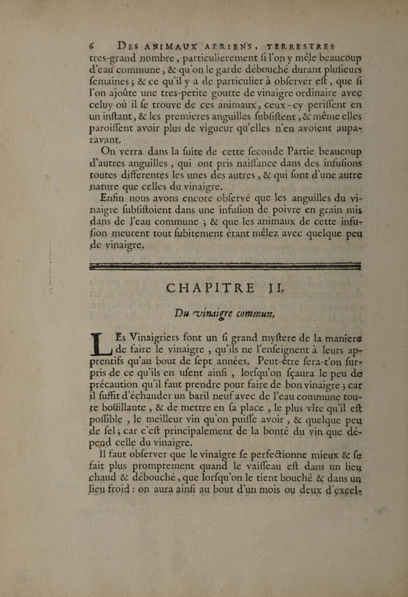 très-grand nombre, particulièrement fi l’on y mêle beaucoup d’eau commune, de qu’on le garde débouché durant plufieurs femaines ÿ de ce qu’il y a de particulier à obferver eft , que fi l’on ajoute une tres-petite goutte de vinaigre ordinaire avec celuy ou il fe trouve de ces animaux, ceux - cy periffent en un inftant, de les premières anguilles fubfiftent, de même elles parodient avoir plus de vigueur qu’elles n’en avaient aupa¬ ravant. On verra dans la fuite de cette féconde Partie beaucoup d’autres anguilles , qui ont pris naiffance dans des inhifions toutes differentes les unes des autres , de qui font d’une autre nature que celles du vinaigre. Enfin nous avons encore obfçrvé que les anguilles du vi¬ naigre fubfiftoient dans une infufion de poivre en grain mis dans de j’eau commune -, de que les animaux de cette infu¬ sion meurent tout Subitement étant mêlez avec quelque peu ,de vinaigre. SL ■■ .. ! [■■■■ J;. Mlll*_ - . * ■ ■■WS CHAPITRE IL Du Hjindiÿrt communr LEs Vinaigriers font un fi grand myftere de la maniéré de faire le vinaigre , qu’ils ne fenfeignent à leurs ap- prentifs qu’au bout de fept années. Peut-être fera-t’on fur- pris de ce qu’ils en ufent ainfi , lorfqu’on fçaura le peu de précaution qu’il faut prendre pour faire de bon vinaigre ; car il fuffit d’échauder un baril neuf avec de l’eau commune tou¬ te boüillante , de de mettre en fa place > le plus vite qu’il eft poflible ? le meilleur vin qu'on puilfe avoir , de quelque peu de fel y car c'eft principalement de la bonté du vin que dé¬ pend celle du vinaigre. Il faut obferver que le vinaigre fe perfeétionne mieux de fe fait plus promptement quand le vaiffeau eft dans un lieu chaud de débouché, que lorfqu’on le tient bouché de dans un üeu froid : on aura ainfi au bout d’un mois ou deux d’exceL