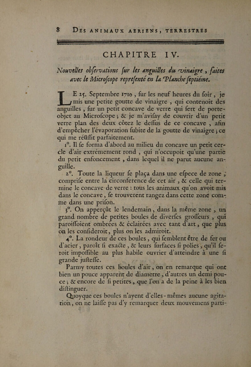 fe CHAPITRE IV. Nouvelles obfervétions fur les anguilles du ^vinaigre , faites avec le Microfcope reprejenté en U ‘Planche feptiéme. LE 25. Septembre 1710 , fur les neuf heures du foir , je mis une petite goutte de vinaigre , qui contenoic des anguilles , fur un petit concave de verre qui fert de porte- objet au Microfcope j 8c je m’avifay de couvrir d’un petit verre plan des deux cotez le delfus de ce concave , afin d’empêcher l’évaporation fubite de la goutte de vinaigre -, ce qui me réüfiit parlai te ment. i°. 11 fe forma d’abord au milieu du concave un petit cer¬ cle d’air extrêmement rond , qui n’occupoit qu’une partie du petit enfoncement , dans lequel il ne parut aucune an¬ guille. i°. Toute la liqueur fe plaça dans une efpece de zone ; comprife entre la circonférence de cet air , 8c celle qui ter¬ mine le concave de verre : tous les animaux qu’on avoit mis dans le concave, fe trouvèrent rangez dans cette zone: com¬ me dans une prifon. 30. On apperçût le lendemain, dans la même zone , un grand nombre de petites boules de diverfes groflêurs , qui paroifloient ombrees 8c éclairées avec tant d’art, que plus on les confideroit, plus on les admiroit. 40. La rondeur de ces boules , qui femblent être de fer ou d’acier , paroît fi exaéle , 8c leurs furfaces fi polies , qu’il fe- roit impoflible au plus habile ouvrier d’atteindre à une fi grande jufiefie. Parmy toutes ces boules d’air, on en remarque qui ont bien un pouce apparent de diamètre , d’autres un demi pou¬ ce -, 8c encore de fi petites , que l’on a de la peine à les bien diftinguer. Qiioyque ces boules n’ayent d’elles-mêmes aucune agita¬ tion , on ne laifle pas d’y remarquer deux mouvemens parti-