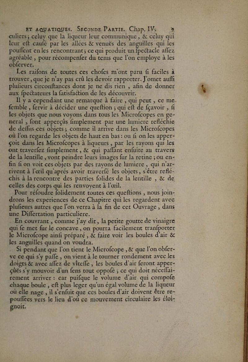 culicrs j celuy que la liqueur leur communique, 6c celuy qui leur eft caufé par les allées 6c venues des anguilles qui les pouffent cnles rencontrant \ ce qui produit unfpe&acle alfez agréable , pour récompenfer du tems que l’on employé à les obferver. Les raifons de toutes ces chofes m'ont paru fi faciles à trouver, que je n’ay pas crû les devoir rapporter. J’omet aufli plusieurs circonftances dont je ne dis rien , afin de donner aux fpe&ateurs la fatisfa&ion de les découvrir. 11 y a cependant une remarque à faire , qui peut , ce me femble, fervir à décider une queftion j qui eft de fçavoir , fî les objets que nous voyons dans tous les Microfcopes en ge¬ neral , font apperçûs fimplement par une lumière refléchie de delfus ces objets j comme il arrive dans les Microfcopes où l’on regarde les objets de haut en bas : ou fi on les apper- çoit dans les Microfcopes à liqueurs , par les rayons qui les ont traverfez fimplement, 6c qui paffant enfuite au travers de la lentille , vont peindre leurs images fur la retine ; ou en¬ fin fi on voit ces objets par des rayons de lumière , qui n’ar¬ rivent à l’œil qu’aprés avoir traverfé les objets, s’être réflé¬ chis à la rencontre des parties folides de la lentille , 6c de celles des corps qui les renvoyent à l’œil. Pour réfoudre folidement toutes ces queftions , nous join¬ drons les expériences de ce Chapitre qui les regardent avec plufieurs autres que l’on verra à la fin de cet Ouvrage , dans une Diflertation particulière. En couvrant , comme j’ay dit, la petite goutte de vinaigre qui fe met fur le concave, on pourra facilement tranfportcr le Microfcope ainfi préparé, & faire voir les boules d’air 6c les anguilles quand on voudra. Si pendant que l’on tient le Microfcope , & que l’on obfer- ve ce qui s’y pafl'e , on vient à le tourner rondement avec les doigts 6c avec affez de vîteffe , les boules d’air feront apper- çûës s’y mouvoir d’un fens tout oppofé -, ce qui doit néceflai- rement arriver : car puifque le volume d’air qui compofe chaque boule , eft plus leger qu’un égal volume de la liqueur où elle nage , il s’enfuit que ces boules d’air doivent être re- pouflees vers le lieu d’où ce mouvement circulaire lçs éloi- poit.