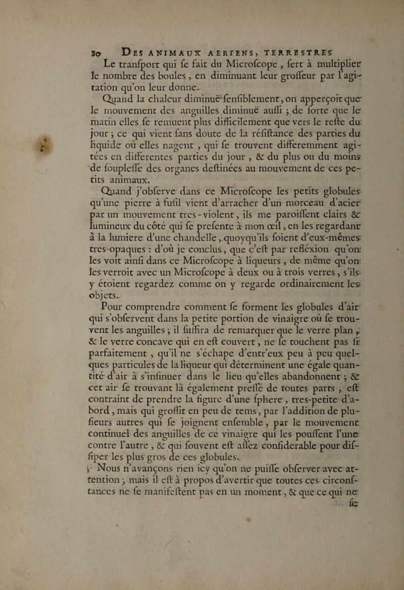 Le tranfport qui fe fait du Microfcope , fert à multiplier îe nombre des boules, en diminuant leur grofleur par l’agi¬ tation qu’on leur donne.. Qgand la chaleur diminue-fénliblcmenr, on apperçoit que' le mouvement des anguilles diminue auffi y de lorte que 1er marin elles fe remuent plus difficilement que vers le refte du jour} ce qui vient fans doute de la réliftance des parties du liquide où elles nagent , qui fe trouvent différemment agi¬ tées en differentes parties du jour , & du plus ou du moins de foupleffe des organes deftinées au mouvement de ces pe¬ tits animaux. Quand j’obferve dans ce Microfcope les petits globules qu une pierre à fufil vient d’arracher d’un morceau d’acier par un mouvement très-violent, iis me paroiflent clairs &C lumineux du côté qui fe prefente à mon oeil, en les regardant à la lumière d’une chandelle, quoyqu’ils foient d’eux-mêmes' tres-opaques : d’où je conclus, que c’eft par refléxion qu’ort les voit ainfi dans ce Microfcope a liqueurs, de même qu’on* les verroit avec un Microfcope à deux ou à trois verres, s’ils- y étoient regardez comme on y regarde ordinairement les; objets.. Pour comprendre comment fe forment les globules d’air qui s’obfervent dans la petite portion de vinaigre où fe trou¬ vent les anguilles y il fuffira de remarquer que le verre plan &: le verre concave qui en eft couvert, ne fe touchent pas If parfaitement , qu’il ne s’échape d’entr’eux peu a peu quel¬ ques particules de la liqueur qui déterminent une égale quan¬ tité d’air à s’infinuer dans le lieu qu’elles abandonnent g &C cet air fe trouvant là également preffé de toutes parts , eft contraint de prendre la figure d’une fphere , tres-petite d’a¬ bord , mais qui groffit en peu de tems, par l’addition de plu- fieurs autres qui fe joignent enfemble, par le mouvement continuel des anguilles de ce vinaigre qui les pouffent l’une contre l’autre , &: qui fouvent eft allez confiderable pour dif- fiper les plus gros de ces globules.. y Nous n’avançons rien icy qu’on ne puiffe obferver avec at¬ tention ^ mais il eft à propos d’avertir que toutes ces circonf- t.mces ne le manifeftent pas en un moment, &: que ce qui ne f<ï