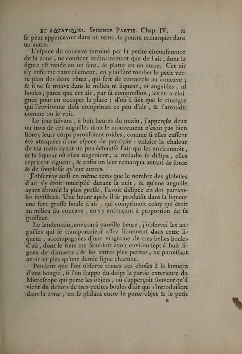 fe peut appercevoir dans un teins ,fe pourra remarquer dans Un autre. L’efpace du concave terminé par la petite circonférence de la zone , ne contient ordinairement que de l’air, dont la figure eft ronde en un fens, de platte en un autre. Cet air s’y enferme naturellement, en y laifTant tomber le petit ver¬ re plan des deux cotez , qui fert de couvercle au concave ; de il ne fe trouve dans le milieu ni liqueur , ni anguilles , ni boules j parce que cet air, par fa compreflion , les en a éloi¬ gnez pour en occuper la place j d’où il fuit que le vinaigre qui l’environne doit comprimer ce peu d’air , de l’arrondir comme on le voit. Le jour fuivant, à huit heures du matin, j’apperçûs deux ou trois de ces anguilles dont le mouvement n’étoit pas bien libre j leurs corps paroiffoient roides, comme fi elles euffent été attaquées d’une efpece de paralyfie : enfuite la chaleur de ma main ayant un peu échauffé l’air qui les environnoit, de la liqueur où elles nageoient ; la maladie fe diffipa , elles reprirent vigueur , de enfin on leur remarqua autant de force de de fouplelfe qu’aux autres-. J’obfervay auffi en même tems que le nombre des globules d’air s’y étoit multiplié durant la nuit, de qu’une anguille ayant ébranlé la plus groffe , l’avoit diffipée en des particu¬ les invifibles. Une heure après il fe produifit dans la liqueur une fort groffe boule d’air , qui comprimoit celuy qui étoit au milieu du concave , en s’y enfonçant à proportion de fa gr o fleur. Le lendemain 5 environ à pareille heure , j'obfervai les an¬ guilles qui fe tranfportoient affez librement dans cette li¬ queur , accompagnées d’une vingtaine de tres-belles boules d’air, dont le tiers me fembloit avoir environ fept à huit li¬ gnes de diamètre , de les autres plus petites, ne paroiffant avoir au plus qu’une demie ligne chacune. Pendant que l’on obferVe toutes ces chofes à là lümiere' d’une bougie , fi l’on frappe du doigt la partie extérieure du Microfcope qui porte les objets , on s’apperçoit fouvent qu’il vient du dehors de tres-petites boules d’air qui s’introduifent dans la zone , en fe glilfant entre le porte-objet de le petit c