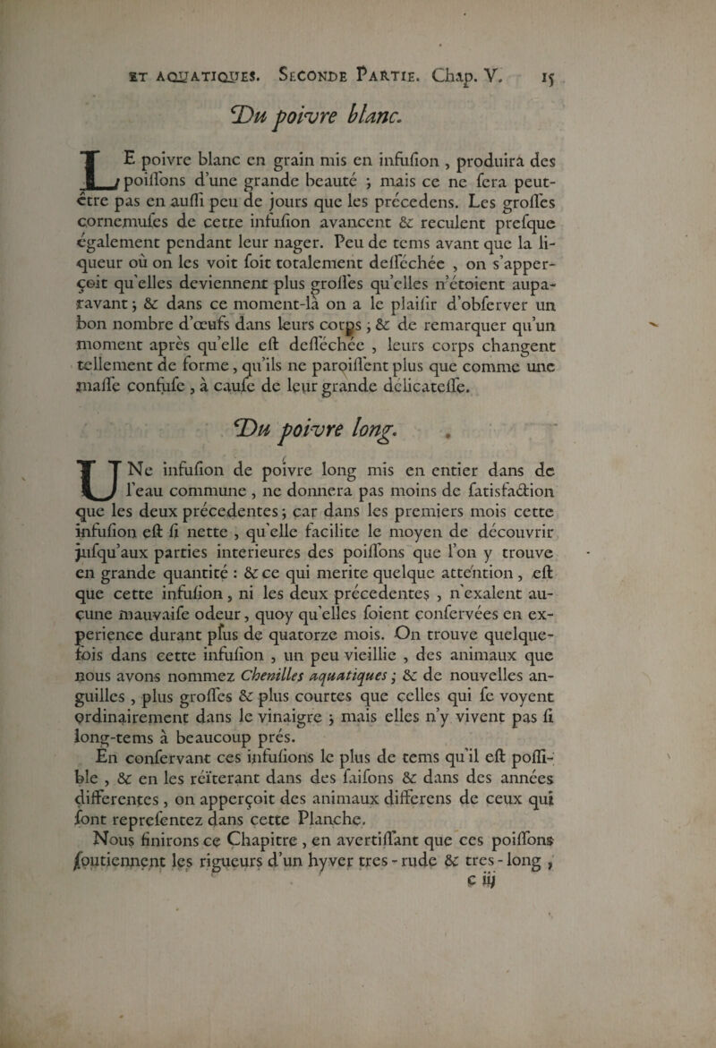 ^Du poivre blanc. LE poivre blanc en grain mis en infufion , produira des poiffons d’une grande beauté ; mais ce ne fera peut- ctre pas en aufîi peu de jours que les précédais. Les groffes cornemuses de cette infufion avancent & reculent prefque egalement pendant leur nager. Peu de tems avant que la li¬ queur où on les voit Soit totalement delféchée , on s’apper- çeit quelles deviennent plus groffes quelles n’étoient aupa¬ ravant & dans ce moment-là on a le plaifir d’obferver un bon nombre d’œufs dans leurs corps ; & de remarquer qu’un moment après qu’elle eft deflechée , leurs corps changent tellement de forme, qu’ils ne paroiffent plus que comme une malfe confufe , à caufe de leur grande delicatelfe. cDu poivre long. U Ne infufion de poivre long mis en entier dans de l’eau commune , ne donnera pas moins de Satisfaction que les deux précédentes -, car dans les premiers mois cette infufion eft fi nette , qu elle facilite le moyen de découvrir jufqu’aux parties intérieures des poiffons que l’on y trouve en grande quantité : & ce qui mérité quelque attention , eft que cette infufion, ni les deux précédentes , n'exalent au¬ cune mauvaife odeur, quoy qu’elles Soient çonfervées en ex¬ périence durant pfus de quatorze mois. On trouve quelque¬ fois dans cette infufion , un peu vieillie , des animaux que nous avons nommez Chenilles aquatiques ; & de nouvelles an¬ guilles , plus grolfes &: plus courtes que celles qui fe voyent ordinairement dans le vinaigre y mais elles n’y vivent pas fi long-tems à beaucoup prés. En confervant ces infufions le plus de tems qu’il eft pofli- bîe , & en les réitérant dans des faifons & dans des années differentes, on apperçoit des animaux différais de ceux qui font reprelentez dans cette Planche. Nous finirons ce Chapitre , en avertiffant que ces poiffons jfputicnnçnt les rigueurs d’un hy ver très - rude & très - long , c iij