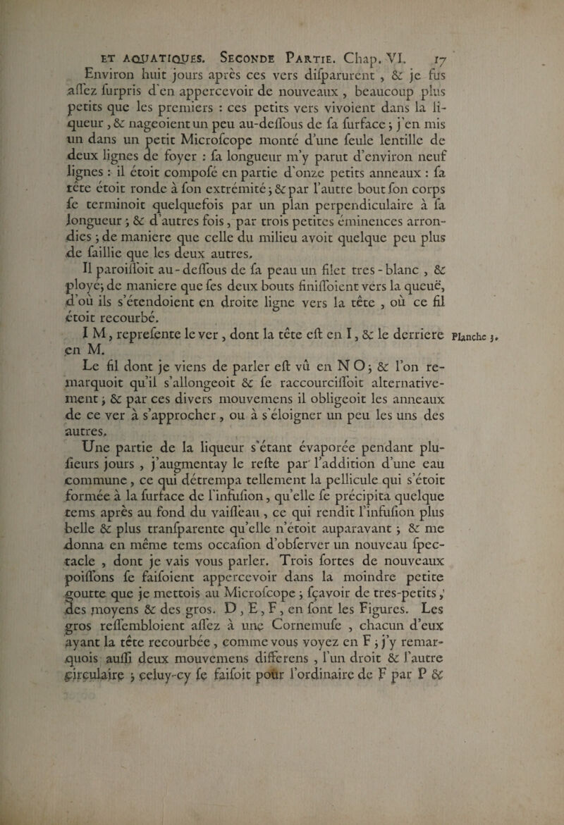 Environ huit jours après ces vers difparurent , Sc je fus ,a(lez furpris d'en appercevoir de nouveaux , beaucoup plus petits que les premiers : ces petits vers vivoient dans la li¬ queur , Sc nageoientun peu au-delTous de fa furface ; j’en mis un dans un petit Microfcope monté d’une feule lentille de deux lignes de foyer : fa longueur m’y parut d’environ neuf lignes : il étoit compofé en partie d’onze petits anneaux : fa tête étoit ronde à fon extrémité ; Se par l’autre bout fon corps fe terminoit quelquefois par un plan perpendiculaire à fa longueur ; Sc d’autres fois, par trois petites éminences arron¬ dies } de manière que celle du milieu avoir quelque peu plus de faillie que les deux autres. Il paroilloit au-deftous de fa peau un filet très-blanc , Sc ployej de maniéré que fes deux bouts finifloient vers la queue, d’où ils s’étendoient en droite ligne vers la tête , où ce fil étoit recourbé. I M, reprefente le ver , dont la tête eft en I, Sc le derrière Planche j en M. Le fil dont je viens de parler eft vu en N O j & l’on re- marquoit qu’il s’allongeoit Sc fe raccourcillbit alternative¬ ment , Sc par ces divers mouvemens il obligeoit les anneaux de ce ver à s’approcher, ou à s’éloigner un peu les uns des autres. Une partie de la liqueur s’étant évaporée pendant plu¬ sieurs jours , j’augmentay le refte par' l’addition d’une eau commune , ce qui détrempa tellement la pellicule qui s’étoit formée à la furlace de l’infufion, quelle fe précipita quelque tems après au fond du vaille au , ce qui rendit l’infufion plus belle Sc plus tranfparente qu’elle n’étoit auparavant ; Sc me donna en même tems occafion d’obferver un nouveau fpec- tacle , dont je vais vous parler. Trois fortes de nouveaux poiflons fe faifoient appercevoir dans la moindre petite goutte que je mettois au Microlcope j fçavoir de tres-petits des pioyens Sc des gros. D , E, F, en font les Figures, Les gros reftembloient afièz à une Cornemufe , chacun d’eux ayant la tête recourbée , comme vous voyez en F j j’y remar- quois aufti deux mouvemens difterens , l’un droit Sc J’autre circulaire çeluy-cy fe faifoit pour l’ordinaire de F par P SC