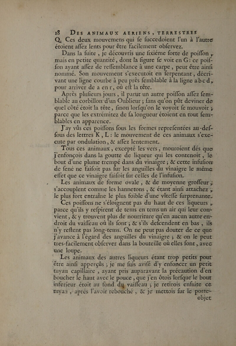 a Ces deux mouvemens qui fe fuccedoient l’un à l’autre étoient allez lents pour être facilement obfervez. Dans la fuite , je découvris une fixiéme forte de poiflon ,, mais en petite quantité, dont la figure fe voit en G : ce poif- fon avant allez de relfembiance à une carpe, peut être ainlî nomme, bon mouvement s executoit en ierpentant, décri¬ vant une ligne courbe à peu près femblable à la ligne abc d* pour arriver de a en r, où ell la tête. Après plulieurs jours, il parut un autre poilfon allez fem- blablc au corbillonrdrin Oublieur ; fans qu’on pût deviner de quel côté étoit la tête, linon lorfqu’on le voyoit fe mouvoir y parce que les extrémitez d,e fa longueur étoient en rout fem- blables en apparence. J’ay vus ces poilîons fous les formes reprefentées au-def- fous des lettres K , L : le mouvement de ces animaux s’exé¬ cute par ondulation , & allez lentement. Tous ces animaux, excepté les vers, mouroient dés que j’enfonçois dans la goutte de liqueur qui les contenoit, le bout d’une plume trempé dans du vinaigre ; &: cette infulion de fené ne laifoit pas fur les anguilles du vinaigre le même effet que ce vinaigre faifoit fur celles de l’infufion. Les animaux de forme ovale , & de moyenne groffeury s’accouplent comme les hannetons , & étant ainli attachez le plus fort entraîne le plus foible d’une vîtelfe furprenante. Ces poilfons ne s’éloignent pas du haut de ces liqueurs ,, parce qu’ils y refpirent de teins en tems un air qui leur con¬ vient, &: y trouvent plus de nourriture qu’en aucun autre en¬ droit du vaiffeau où ils font} & s’ils defeendent en bas , ils n’y relient pas long-tems. On ne peut pas douter de ce que j’avance à l’égard des anguilles du vinaigre -, & on le peut tres-facilement obferver dans la bouteille où elles font ,.avec une loupe. Les animaux des autres liqueurs étant trop petits pour être ainfi apperçus ; je me fuis avifé d’y entoncer un petit tuyau capillaire , ayant pris auparavant la précaution d’en boucher le haut avec le pouce , que j’en ôtois lorfque le bout inferieur étoit au fond du vaiffeau ; je retirois enfuite cc tuyau , après l’avoir rebouché , &: je' mettois fur le porte- objet