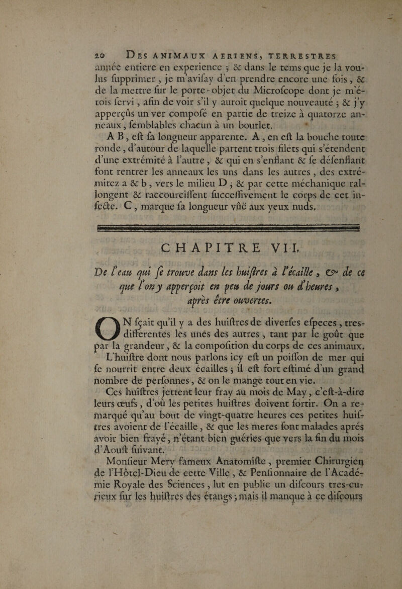 année entière en expérience *, de dans le tems que je la vou¬ lus fupprimer , je m’avifay d’en prendre encore une fois, de de la mettre fur le porte-objet du Microfcope dont je mé- tois fervi, afin de voir s’il y auroit quelque nouveauté ; de j’y apperçûs un ver compofé en partie de treize à quatorze an¬ neaux , femblables chacun à un bourlet. A B, eft fa longueur apparente. A , en eft la bouche toute ronde, d’autour de laquelle partent trois filets qui s’étendent d’une extrémité à l’autre , de qui en s’enflant de fe délenflant font rentrer les anneaux les uns dans les autres , des extré- mitez a ôc b, vers le milieu D j de par cette méchanique ral¬ longent de raccourcifl'ent fucceflivement le corps de cet in- fe&e. C , marque fa longueur vue aux yeux nuds. CHAPITRE VIL De (eau qui fe trouve dans les hui (Ire s d l'écaille , & de ce que l on y apperçoit en peu de jours ou d* heures > apres être ouvertes. ON fçait qu’il y a des huiftresde diverfes efpeces, tres- dilferentes les unes des autres , tant par le goût que par la grandeur, de la compofition du corps de ces animaux. L'huiftre dont nous parlons icy eft un poifl'on de mer qui fe nourrit entre deux écailles * il eft fort eftimé d’un grand nombre de perfonnes, de on le mange tout en vie. Ces huiftres jettent leur fray au mois de May, c’eft-à-dire leurs œufs, d’où les petites huiftres doivent fortir. On a re¬ marqué qu’au bout de vingt-quatre heures ces petites huif¬ tres avoient de l'écaille , de que les meres font malades après avoir bien frayé, n’étant bien guéries que vers la fin du mois d’Aouft fuivant. Moniteur Mery fameux Anatomifte , premier Chirurgien de l’Hôtel-Dieu de cette Ville , de Penlionnaire de l’Acadé¬ mie Royale des Sciences, lut en public un difeours tres-cu? f ïepx fur les huiftres des étangs -, mais il manque à ce difeours