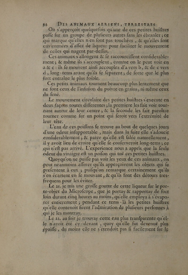 On s’apperçoit quelquefois qu'une de ces petites hui fixes paffe fur un groupe de plufieurs autres fans les ébranler -, ce qui marque qu’elles n’en iont pas touchées , & qu’elles font environnées d’aifez de liqueur pour faciliter le .mouvement de celles qui nagent par-defïus, Ces animaux s’allongent &: fe raccourciflent confiderable- ment j & même ils s’accouplent, comme on le peut voir en a & c : ils fe motivent ainli accouplez d’a vers b, de de c vers d j long-tems ayant qu’ils le feparent j de forte que le plus fort entraîne le plus foible. Ces petits animaux tournent beaucoup plus lentement que ne font ceux de l’infufion du poivre en grains, ni même ceux du fené. Le mouvement circulaire des petites huiftres s’exécute en deux façons toutes differentes jla première les fait voir tour¬ nant autour dé leur centre y de la fécondé les fait paroître tourner comme fur un point qui feroit vers l’extrémité de leur tête. L’eau de ces poifibns fe trouve au bout de quelques jours d’une odeur infupportable , mais dans la fuite elle s’adoucit confiderablement \ de parce quelle eft falée naturellement, il y avoir lieu de croire quelle fe confervcroit long-tems, ce qui n’eft pas arrivé. L’experience nous a appris, que la feule odeur du vinaigre efi: un poifon qui tue ces petites huiftres. Quoyqu’on ne puiffe pas voir les yeux de ces animaux , ori peut neanmoins affûter qu’ils apperçoivent les objets qui fe prefentent à eux j puifqu’on remarque certainement qu’ils s’en écartent en fe mouvant, de qu’ils font des détours très- frequens pour les éviter. Le 21. je mis une girofle goutte de cette liqueur fur le por¬ te-objet du Microfcope , que je portay de rapportay de fort loin durant cinq heures au moins,quelle employa à s’évapo¬ rer entièrement 3 pendant ce tems-là les petites huiftres qu’elle contenoit firent l’admiration de plufieurs perfonnes à qui je les montray. Le 22. au foir je trouvay cette eau plus tranfparente qu’el¬ le n’avoit été cy-devant , quoy quelle fut devenue plus ^paille , du moins elle ne s’étendoit pas fi facilement fur le