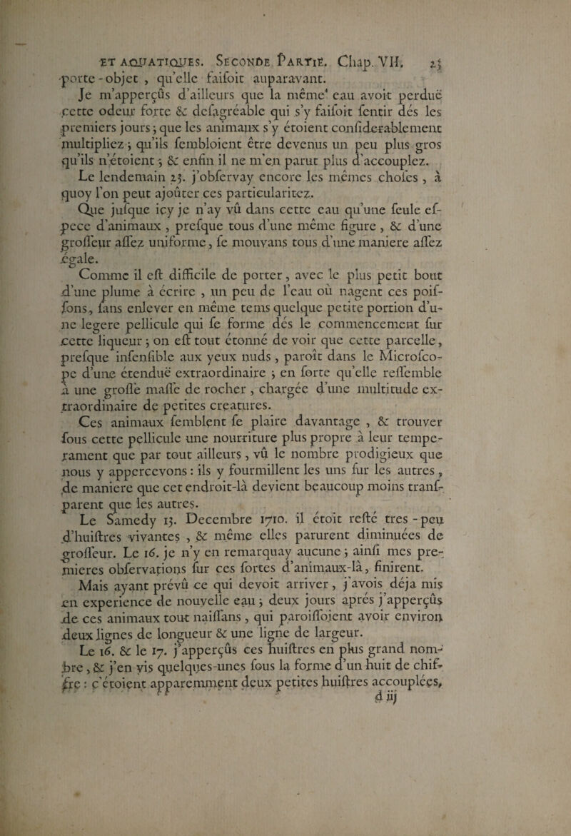 -porte -objet , quelle faifoit auparavant. Je m’apperçûs d’ailleurs que la même4 eau avoir perdue cette odeur forte 5c defagréable qui s’y faifoit fentir dés les premiers jours j que les animaux s’y étoient confide râble ment multipliez 3 qu’ils fembloient être devenus un peu plus gros qu’ils netoient 3 £c enfin il ne m’en parut plus d'accouplez. Le lendemain 15. j’obfervay encore les mêmes choies , à quoy l’on peut ajouter ces particularité^. Qiie jufque icy je n’ay vû dans cette eau qu’une feule ef- pece d’animaux , prefque tous d’une même figure , 6c d'une grofiéur allez uniforme , le mouvans tous d’une maniéré alfez égale. Comme il eft difficile de porter, avec le plus petit bout d’une plume à écrire , un peu de l’eau où nagent ces poif- jfons, fans enlever en même tems quelque petite portion d’u- ne legere pellicule qui fe forme dés le commencement fur .cette liqueur 3 on eft tout étonné de voir que cette parcelle, prefque infenfible aux yeux nuds, paroît dans le Microfco- pe d’une étendue extraordinaire j en forte qu’elle reftemble a une groflê maflé de rocher , chargée d’une multitude ex¬ traordinaire de petites créatures. Ces animaux femblçnt fe plaire davantage , 6c trouver fous cette pellicule une nourriture plus propre a leur tempé¬ rament que par tGut ailleurs, vû le nombre prodigieux que nous y appercevons : ils y fourmillent les uns fur les autres, de maniéré que cet endroit-là devient beaucoup moins tranf- parent que les autres. Le Samedy 13. Décembre 1710. il étoit refté très - peu d’huiftres vivantes , 6c même elles parurent diminuées de grollêur. Le 16. je n’y en remarquay aucune 3 ainll mes pre¬ mières obfervatious fur ces fortes d’animaux-là, finirent. Mais ayant prévu ce qui devoir arriver, j'avois déjà mis en expérience de nouvelle eau 3 deux jours après j’apperçûs .de ces animaux tout nailfans , qui paroiffoient avoir environ deux lignes de longueur 6c une ligne de largeur. Le 16. 6c le 17. j’apperçûs ces huiftres en plus grand nom¬ bre , 6c j’en vis quelques unes fous la forme d’un huit de chif¬ fre : ç'étoien.t apparemment deux petites huiftres accouplées,