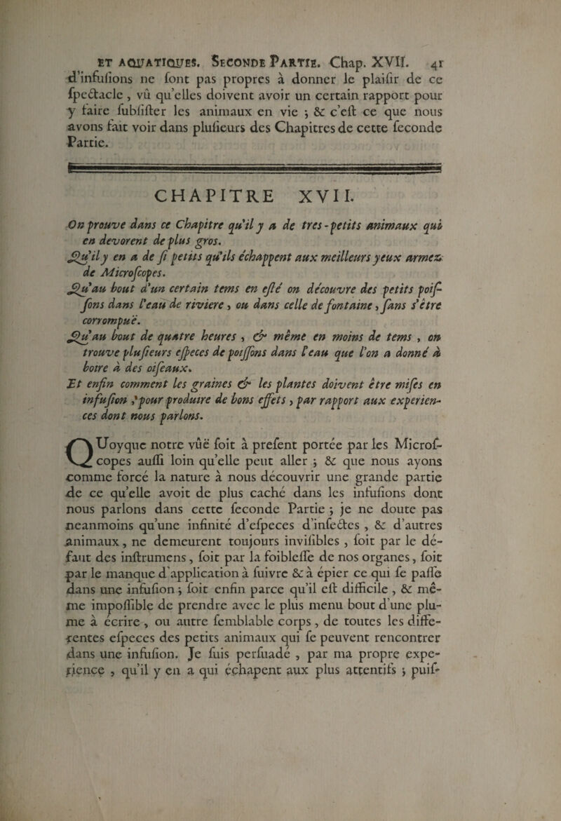 d’inrufions ne font pas propres à donner le plaifir de ce fpeétacle , vu quelles doivent avoir un certain rapport pour y taire fublîfter les animaux en vie } & c’elt ce que nous avons tait voir dans plufieurs des Chapitres de cette fécondé Partie. CHAPITRE XVII. On prouve dans ce Chapitre qu'ily a de très-petits animaux qui en dévorent de plus gros. £>uily en a de fi petits qutls échappent aux meilleurs yeux armezv de Aticrofiopes. fihiau bout d'un certain tems en efié on découvre des petits poifi fions dans l'eau de riviere, ou dans celle de fontaine fifians s'être corrompue. fihfiau bout de quatre heures , & meme en moins de tems , on trouve plufieurs efieces de poijfions dans Peau que l'on a donné à boire d des oifie aux. Ht enfin comment les graines & les plantes doivent être mifies en infufion 'pour produire de bons effets > par rapport aux expérien¬ ces dont nous parlons. QUoyquc notre vue foit à prefent portée par les Microf- copes autli loin qu elle peut aller -, &: que nous ayons comme forcé la nature à nous découvrir une grande partie de ce quelle avoit de plus caché dans les infufions dont nous parlons dans cette fécondé Partie *, je ne doute pas neanmoins qu’une infinité d’efpeces d’infedes , &: d’autres animaux, ne demeurent toujours invifibles , foit par le dé¬ faut des inftrumens, foit par la foibleffe de nos organes, foit par le manque d’application à fuivrc &: à épier ce qui fe paffe dans une infufion *, foit enfin parce qu’il cil difficile , & mê¬ me impoffible de prendre avec le pliis menu bout d une plu¬ me à écrire , ou autre fcmblable corps, de toutes les diffe¬ rentes efpeces des petits animaux qui fe peuvent rencontrer dans une infufion. Je fuis perfuadé , par ma propre expé¬ rience , qu’il y en a qui éçhapent aux plus attentifs j puif-