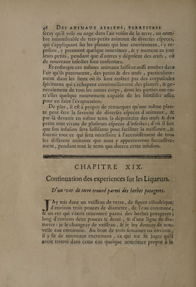 feray qu’il vole ou nage dans l’air voifin de la terre, un nom*' bre innombrable de tres-petits animaux de diverfes efpeces, qui s’appliquant fur les plantes qui leur conviennent, s’y re- pofent, y prennent quelque nourriture , 6c y mettent au jour leurs petits, pendant que d’autres y dépofent des œufs , où de nouveaux infeétes font renfermez. Et enfin que ces mêmes animaux lai fient aufîi tomber dans l’air qu’ils parcourent, des petits &: des œufs , particulière¬ ment dans les lieux où ils font arrêtez par des corpufcules fpiritueux qui s'échapent continuellement des plantes , 6c gé¬ néralement de tous les autres corps , dont les parties ont en- tr’elles quelque mouvement capable de les fubtilifer affez. pour en faire l’évaporation. De plus, il cft à propos de remarquer qu’une même plan¬ te peut être la favorite de diverfes efpeces d’animaux , 6c par-là devenir en même tems la dépofitaire des œufs 6c des petits tout vivans de plufieurs efpeces d’infeétes} d’où il fuit que fon infufion fera faffifante pour faciliter la naiffance , 6c fournir tout ce qui fera nccefïaire à raccroiffement de tous, les differens animaux que nous y appercevrons fucceflive- ment, pendant tout le tems que durera çette infufion. ii n n wiiinn — CHAPITRE XIX. Continuation des expériences fur les Liqueurs. D'un mer de terre trouvé parmi des herbes potagères. J’Ay mis dans un vaifleau de verre, de figure cilindriqueî~’ d’environ trois pouces de diamètre, de l’eau commune, 6c un ver qui s’étoit rencontré parmi des herbes potagères $ long d’environ deux pouces 6c demi , 6c d’une ligne de dia¬ mètre : je le changeay de vaifleau , 6c je luy donnay de nour, yelle eau commune. Au bout cfc trois femaines ou environ, il y fit de nouveaux excremens , ce qui me fit juger qu’il $yoit trouvé dans cette eau quelque nourriture propre à le