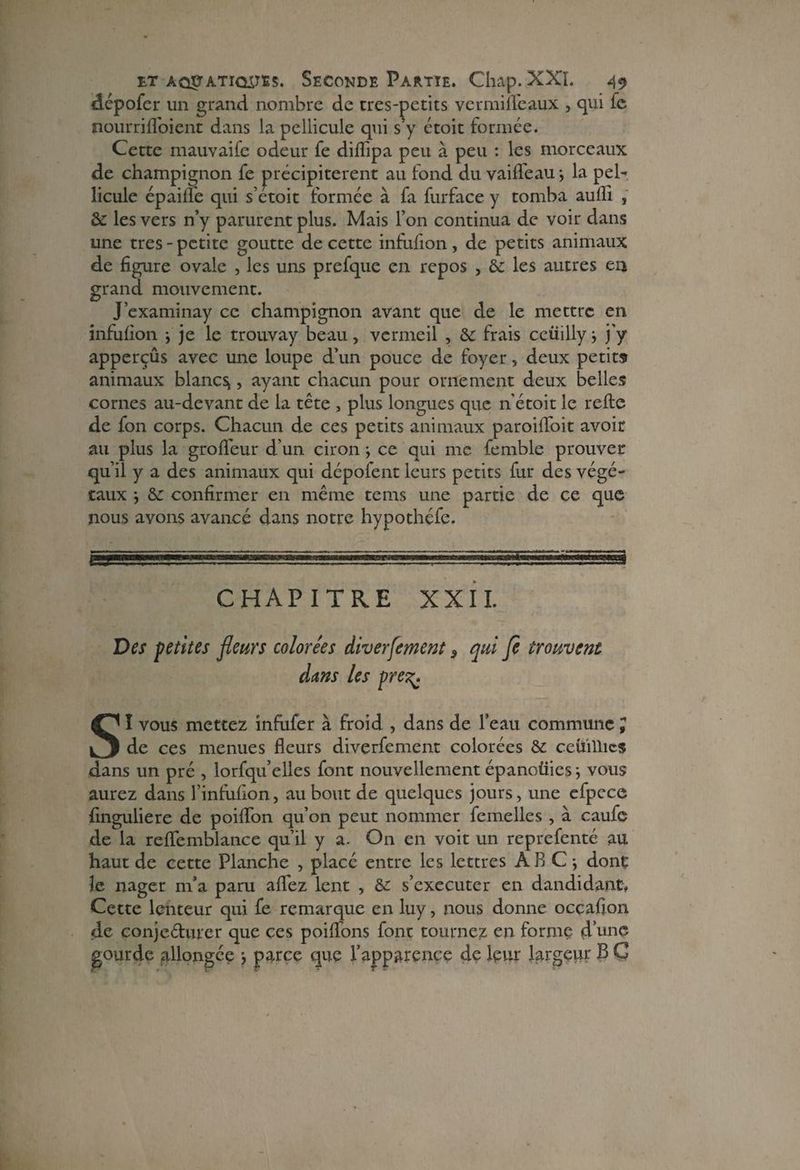 dépofer un grand nombre de tres-petits vermilfeaux , qui le nourrifloient dans la pellicule qui s’y étoit formée. Cette mauvaifc odeur fe dilîipa peu à peu : les morceaux de champignon fe précipitèrent au fond du vaiffeau ; la pel¬ licule épailfe qui s’étoit formée à fa furface y tomba aufh , & les vers n’y parurent plus. Mais l’on continua de voir dans une très - petite goutte de cette infufion, de petits animaux de figure ovale , les uns prefque en repos , & les autres en grand mouvement. J’examinay ce champignon avant que de le mettre en infufion j je le trouvay beau, vermeil , & frais ceüilly j j’y apperçûs avec une loupe d’un pouce de foyer, deux petits animaux blancs , ayant chacun pour ornement deux belles cornes au-devant de la tête , plus longues que n’étoit le refte de fon corps. Chacun de ces petits animaux paroiffoit avoir au plus la grofïeur d’un ciron -, ce qui me femble prouver qu’il y a des animaux qui dépoient leurs petits fur des végé¬ taux -, &c confirmer en même tems une partie de ce que nous avons avancé dans notre hypothéfe. CHAPITRE XXII. Des petites fleurs colorées diverfement 9 qui fe trouvent dans les pre%. SI vous mettez infufer à froid , dans de l’eau commune J de ces menues fleurs diverfement colorées & ceuillics dans un pré , lorfqu’elles font nouvellement épanoüies j vous aurez dans l’infufion, au bout de quelques jours, une efpece finguliere de poiflon qu’on peut nommer femelles , à caufe de la reflemblance qu’il y a. On en voit un reprefenté au haut de cette Planche , placé entre les lettres ARC-, dont le nager m’a paru aflfez lent , &: s’exécuter en dandidant. Cette lenteur qui fe remarque en luy, nous donne occafion de conje&urer que ces poiflons font tournez en forme d’une gourde allongée parce que l’apparence de leur largeur B C