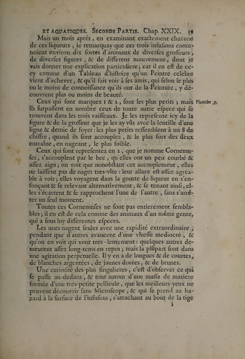 Mais un mois après , en examinant exactement chacune de ces liqueurs , je remarquay que ces trois infufions conte - noient environ dix fortes d’animaux de diverfes groffeurs , de diverfes figures , 6c de differens mouvemens, dont je vais donner une explication particulière; car il en eft de cc- cy comme d’un Tableau d’hiftoire qu’un Peintre célébré vient d’achever, & qu’il fait voir à fes amis, qui félon le plus ou le moins de connoiffance qu’ils ont de la Peinture , y dé¬ couvrent plus ou moins de beauté. Ceux qui font marquez i 6c i, font les plus petits ; mais Planche 7 ils furpaffent en nombre ceux de toute autre efpece qui fe trouvent dans les trois vaiffeaux. Je les reprefente icy de la figure 6c de la groffeur que je les ay vûs avec la lentille d’une ligne 6c demie de foyer : les plus petits reffemblent à un 8 de chiffre , quand ils font accouplez , 6c le plus fort des deux entraîne , en nageant , le plus foible. Ceux qui font reprefentez en 1, que je nomme Cornemu- fes, s’accouplent par le bec , quelles ont un peu courbé ÔC affez aigu ; on voit que nonobftant cet accouplement, elles ne laiffent pas de nager tres-vîte : leur allure eft allez agréa¬ ble à voir ; elles voyagent dans la goutte de liqueur en s’en¬ fonçant 6C fe relevant alternativement, 6c fe tenant ainfi, el¬ les s’écartent 6c fe rapprochent l’une de l’autre , fans s’arrê¬ ter un feul moment. Toutes ces Cornemufes ne font pas entièrement fembla- blcs ; il en eft de cela comme des animaux d’un même genre* qui a fous luy differentes efpeces. Les unes nagent feules avec une rapidité extraordinaire y pendant que d autres avancent d’une vîteffe médiocre , 6c qu’on en voit qui vont très - lentement : quelques autres de¬ meurent affez long-tems en repos ; mais la plupart font dans une agitation perpétuelle. Il y en a de longues 6C de courtes* de blanches argentées, de jaunes dorées, 6c de brunes. Une curiofité des plus fingulieres, c’eft d’obferver ce qui fe paife au-dedans , 6c tout autour d’une mafle de matière formée d’une tres-petite pellicule, que les meilleurs yeux ne peuvent découvrir fans Microfcope , 6c qui fe prend au ha¬ sard à la furface de l’infufion , s’attachant au bout de la tigç