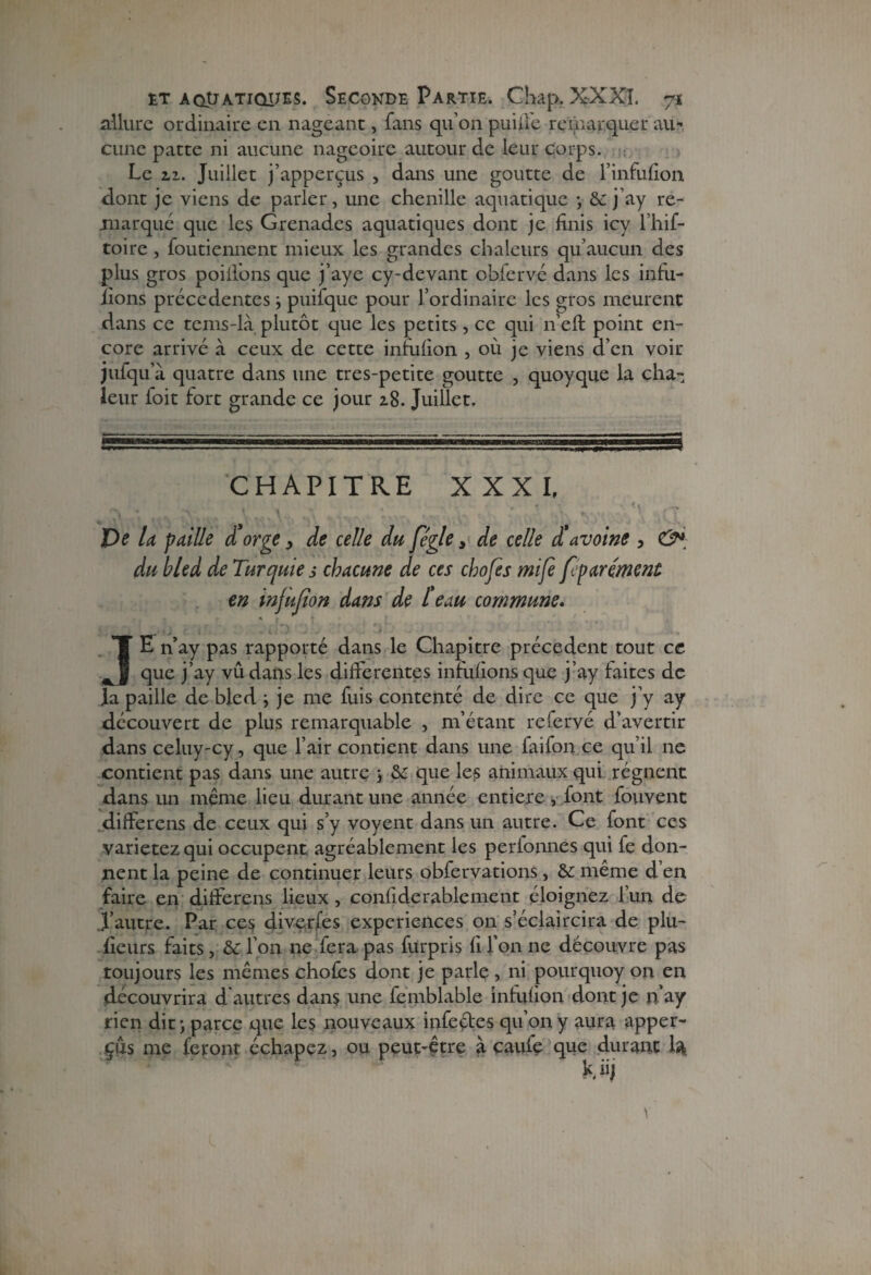 allure ordinaire en nageant, fans qu’on puiffe remarquer au-, cune patte ni aucune nageoire autour de leur corps. Le h. Juillet j’apperçus , dans une goutte de l’infulion dont je viens de parler, une chenille aquatique ) 6c j ’ay re¬ marqué que les Grenades aquatiques dont je finis icy l’hif- toire , foutiennent mieux les grandes chaleurs qu’aucun des plus gros poillbns que j’aye cy-devant obfervé dans les infu- iions precedentes ) puifque pour l’ordinaire les gros meurent dans ce tems-là plutôt que les petits, ce qui n’eft point en¬ core arrivé a ceux de cette infulion , où je viens d’en voir jufqu’à. quatre dans une tres-petite goutte , quoyque la cha¬ leur ioit fort grande ce jour 18. Juillet. CHAPITRE XXXI, De la faille d’orge, de celle du fégle, de celle d’avoine , & du bled de Turquie s chacune de ces chofes mifè [égarement en infujîon dans de l’eau commune. , ■ •• ■. . - ■ ~ ' JL JE n’ay pas rapporté dans le Chapitre precedent tout ce que j’ay vû dans les differentes infulions que j’ay faites de la paille de bled ; je me fuis contenté de dire ce que j’y ay découvert de plus remarquable , m’étant refervé d’avertir dans celuy-cy, que l’air contient dans une faifon ce qu’il ne contient pas dans une autre \ 6c que les animaux qui régnent dans un meme lieu durant une année entière, font fouvent differens de ceux qui s’y voyent dans un autre. Ce font ces varietez qui occupent agréablement les perionnes qui fe don¬ nent la peine de continuer leurs obfervations, 6c même d’en faire en differens lieux, conliderablement éloignez l’un de d’autre. Par ces diverfes expériences on s’éclaircira de plu¬ sieurs faits, 6c l’on ne fera pas furpris fi l’on ne découvre pas toujours les mêmes choies dont je parle , ni pourquoy on en découvrira d autres dans une femblable infulion dont je n’ay rien dit) parce que les nouveaux infectes qu’on y aura apper- çus me feront échapez, ou peut-être à cauiç que durant la. Mj