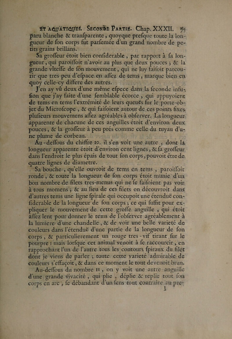 paru blanche & tranfparente, quoyque prefque toute la lon ¬ gueur de Ton corps fut parfemée d’un grand nombre de pe¬ tits grains brillans. Sa groffeur étoit bien conflderable , par rapport à fa lon¬ gueur , qui paroiffoit n’avoir au plus que deux pouces ; & la grande vîtefl’e de fôn mouvement, qui ne luy faifoit parcou¬ rir que tres-peu d’efpace en allez de tems, marque bien en quoy celle-cy différé des autres. J’en ay vû deux d’une même efpece dans la fécondé infu- fiôn que j’ay faite d’une femblable écorce , qui appuyoient de tems en tems l’extrémité de leurs queues fur le.porte-ob¬ jet du Microfcope , de qui faifoient autour de ce s points fixes plufieurs mouvemens allez agréables à obferver. La longueur apparente de chacune de ces anguilles étoit d’environ deux pouces, de la groffeur à peu prés comme celle du tuyau d’u¬ ne plume de corbeau. Au - deffous du chiffre io. il s’en voit une autre * dont la, longueur apparente étoit d’environ cent lignes, &fa groffeur dans l’endroit le plus épais de tout fon corps, pouvoit être de quatre lignes de diamètre. Sa bouche , quelle ouvroit de tems en teins , paroiflbit ronde, & toute la longueur de fon corps étoit munie d’un bon nombre de filets tres-menus qui ne fe faifoient pas voir à tous momens j de au lieu de ces filets on découvroit dans d’autres tems une ligne fpirale qui occupoit une étendue con- fiderable de la longueur de fon corps ; ce qui fuffit pour ex¬ pliquer le mouvement de cette groffe anguille y qui étoit âfl’ez lent pour donner le tems de l’obferver agréablement à la lumière d’une chandelle , de de voir une belle variété de couleurs dans l’étendue d’une partie de la longueur de fon corps, de particulièrement un rouge très-vif tirant fur le pourpre : mais lorfque cet animal venoit à fe raccourcir > en rapprochant l’un de l’autre tous les contours fpiraux du filet dont je viens de parler *, toute cette variété admirable de couleurs s’effaçoit, de dans ce moment le tout devenoit brun. Au-deffous du nombre n , on y voit une autre anguille d’une grande vivacité , qui plie , déplie de replie tout fon corps en arc , fe débandant d’un fens tout contraire au prêt