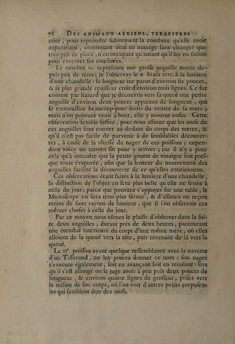 micr , pour reprendre fubitement la courbure qu’elle avoit auparavant , continuant ainfi ce manège fans changer que très-peu de place , n en occupant qu eutant qu il luy en falloir pour exécuter fes courbures. Le nombre >2,. reprefente une grofle anguille morte de¬ puis peu de rems \ je fobfervay le 9- Mars 1715. à la lumière d’une chandelle : fa longueur me parut d’environ fix pouces > & fa plus grande ép ai fleur étoit d’environ trois lignes. Ce fut comme par hazard que je découvris vers fa queue une petite anguille d’environ deux pouces apparens de longueur , qui fe tremoufloit beaucoup-pour fortir du ventre de fa mere j mais n’en pouvant venir à bout, elle y mourut enfin. Cette obfervation fcmble fufiire , pour nous affiner que les œufs de ces anguilles font couvez au-dedans du corps des meres, &c qu’il n’eft pas facile de parvenir à de feinblables découver¬ tes , à caufe de la vite fie du nager de ces poifibns ; cepen¬ dant voicy un moyen fur pour y arriver } car il n’y a pour cela qu’à attendre que la petite goutte de vinaigre foit pref- que toute évaporée , afin que la lenteur du mouvement des anguilles facilite la découverte de ce qu’elles contiennent. Ces obfervations étant faites à la lumière d’une chandelle, la diftin&ion de l’objet en fera plus belle qu elle ne feroit à celle du jour j parce que pouvant s’appuyer fur une table , le Microfcope en fera tenu plus ferme , & d’ailleurs on reçoit moins de faux rayons de lumière , que fi I on obfervoit ces mêmes chofes à celle du jour. Par ce moyen nous eûmes le plaifir d’obferver dans la fuL te deux anguilles , durant prés de deux heures, parcourant une étendue intérieure du corps d’une même mere, où elles alloient de la queue vers la tête, puis revenant de-là vers la queue. Le i?e. poifion ayant quelque refiemblance avec la navette d’un Tifferand, on luy pourra donner ce nom : fon nager s’exécute également, foit en avançant foit en reculant: lors qu il s’eff allongé on le juge avoir à peu prés deux pouces de longueur , &: environ quatre lignes de grofi'eur, prifes vers le milieu de fon corps, où l'on voit d’autres petits corpufcu-r les qui femblent être des œufs.