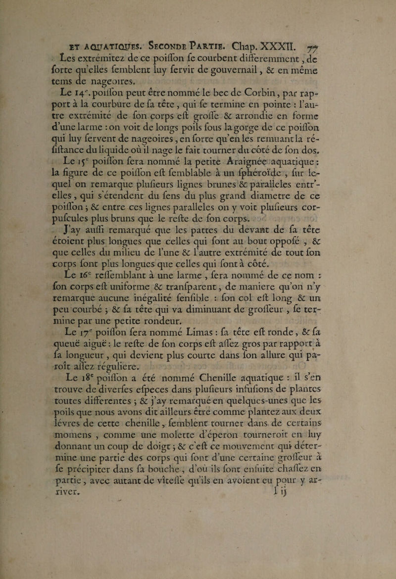 Les extrémitez de ce poiffon fe courbent différemment, de forte qu’elles femblent luy fervir de gouvernail, & en même teins de nageoires. Le 14'. poiffon peut être nommé le bec de Corbin, par rap¬ port à la courbure de fa tête , qui fe termine en pointe : l’au¬ tre extrémité de fon corps eft groffe &c arrondie en forme d’une larme : on voit de longs poils fous la gorge de ce poiffon qui luy fervent de nageoires, en forte qu’en les remuant la ré- fiftance du liquide où il nage le fait tourner du coté de fon dos. Le iÿ poiffon fera nommé la petite Araignée aquatique : la figure de ce poiffon eft femblable à un fphéroïde , fur le¬ quel on remarque plufieurs lignes brunes & parallèles entr’- elles, qui s’étendent du fens du plus grand diamètre de ce poiffon -, & entre ces lignes parallèles on y voit plufieurs cor- pufcules plus bruns que le refte de fon corps. J’ay aufli remarqué que les pattes du devant de fa tête étoient plus longues que celles qui font au bout oppofé , & que celles du milieu de l’une & l’autre extrémité de tout fon corps font plus longues que celles qui font à côté. Le 16e reflemblant à une larme , fera nommé de ce nom : fon corps eft uniforme & tranfparent, de maniéré qu’011 n’y remarque aucune inégalité fenfible : fon col eft long &£ un peu courbé -, fa tête qui va diminuant de groffeur , fe ter¬ mine par une petite rondeur. Le 17e poiffon fera nommé Limas : fa tête eft ronde, & fa queue aiguë : le refte de fon corps eft affez gros par rapport à fa longueur, qui devient plus courte dans fon allure qui pa- roît allez régulière. Le 18e poiffon a été nommé Chenille aquatique : il s’en trouve de diverfes efpeces dans plufieurs infuftons de plantes toutes differentes ; j’ay remarqué en quelques-unes que les poils que nous avons dit ailleurs être comme plantez aux deux lèvres de cette chenille, femblent tourner dans de certains momens , comme une molette d’éperon tourneroit en luy donnant un coup de doigt} & c’eft ce mouvement qui déter¬ mine une partie des corps qui font d’une certaine groffeur à fe précipiter dans fa bouche , d’où ils iont enfuite chaflez en partie , avec autant de vite fié qu’ils en avoient eu pour y ar¬ river. 1 ij;
