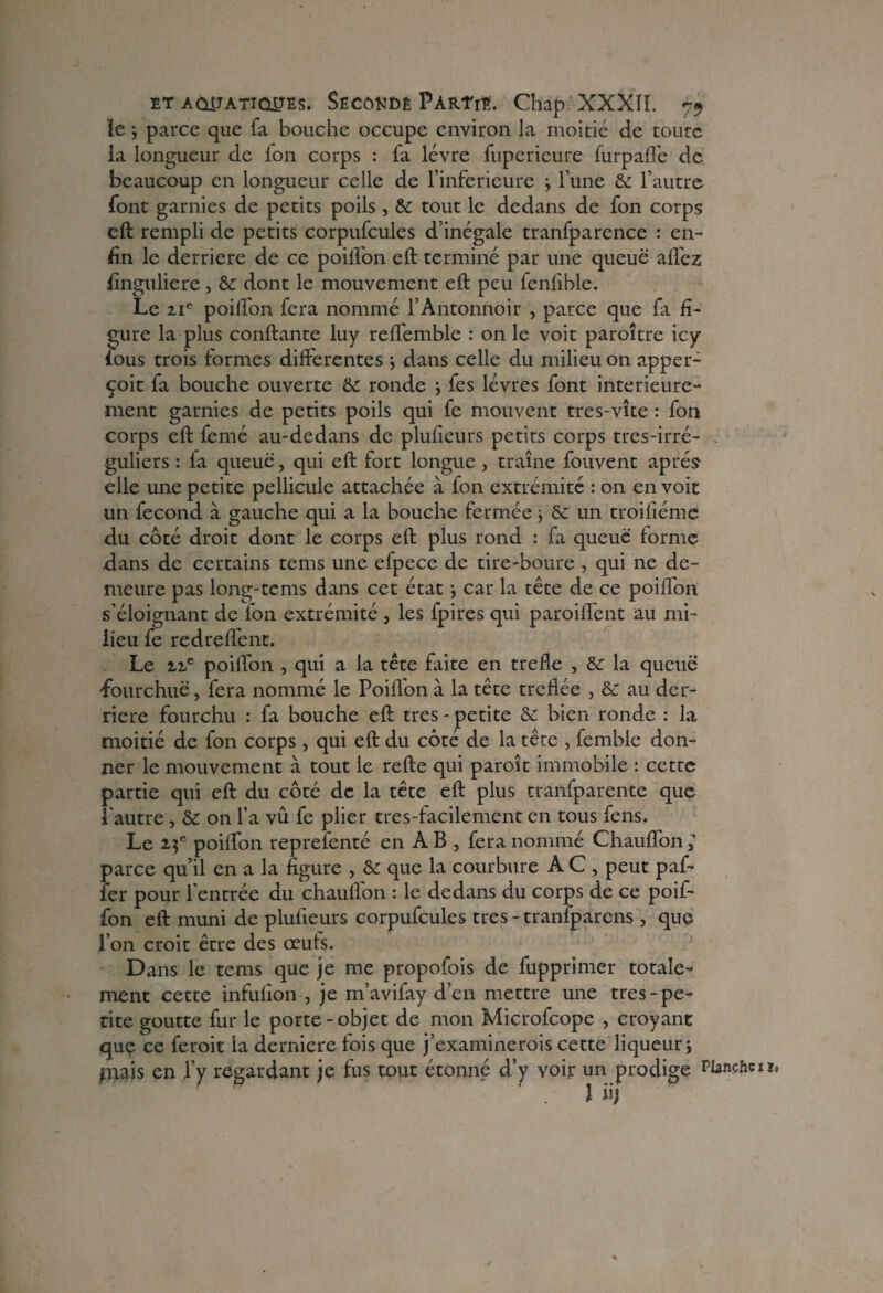 le ; parce que fa bouche occupe environ la moitié de toute la longueur de ion corps : fa lèvre fuperieure furpafl'e de beaucoup en longueur celle de l’inferieure } l’une & l’autre- font garnies de petits poils, & tout le dedans de fon corps eft rempli de petits corpufcules d’inégale tranfparence : en¬ fin le derrière de ce poilfon eft terminé par une queue aflèz finguliere, & dont le mouvement eft peu fenfible. Le 21e poifton fera nommé l’Antonnoir , parce que fa fi¬ gure la plus confiante luy refl'emble : on le voit paroître icy ious trois formes differentes j dans celle du milieu on apper- çoit fa bouche ouverte &: ronde j fes lèvres font intérieure¬ ment garnies de petits poils qui fe mouvent tres-vîte : fon corps eft femé au-dedans de plufieurs petits corps tres-irré- guliers : fa queue, qui eft fort longue , traîne fouvent après elle une petite pellicule attachée à fon extrémité : on en voit un fécond à gauche qui a la bouche fermée} & un troifiéme du côté droit dont le corps eft plus rond : fa queue forme .dans de certains tems une efpece de tire-boure , qui ne de¬ meure pas long-tems dans cet état car la tête de ce poiffon s'éloignant de fon extrémité , les fpires qui parodient au mi¬ lieu fe redreflent. Le 12e poifton , qui a la tête faite en trefle , &: la queue fourchue, fera nommé le Poilfon à la tête treflée , au der¬ rière fourchu : fa bouche eft très - petite & bien ronde : la moitié de fon corps , qui eft du côté de la tête , femble don¬ ner le mouvement à tout le refte qui paroît immobile : cette partie qui eft du côté de la tête eft plus tranfparente que l'autre, & on l’a vu fe plier tres-facilement en tous fens. Le 25e poifton reprefenté en AB , fera nommé Chauflon; parce qu’il en a la figure , & que la courbure A C , peut pal¬ ier pour l’entrée du chauflon : le dedans du corps de ce poif¬ fon eft muni de plufieurs corpufcules très - tranfparens , que l’on croit être des œuts. Dans le tems que je me propofois de fupprimer totale¬ ment cette infulion , je m’avifay d’en mettre une très-pe¬ tite goutte fur le porte-objet de mon Microfcope , croyant que ce feroit la derniere fois que j’examinerois cette liqueur i piais en ly regardant je fus tout étonné d’y voir un prodige PUnchcu. 1 üj