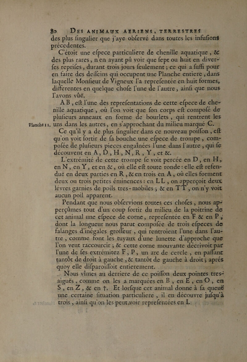 des plus fingulier que j’aye obfervé dans toutes les infuflonî precedentes. C’étoit une efpece particulière de chenille aquatique , des plus rares, n’en ayant pu voir que fept ou huit en diver- fes reprifes, durant trois jours feulement ; ce qui a fuffi pour en faire des de (feins qui occupent une Planche entière , dans laquelle Monfieur de Vigneux l’a reprefentée en huit formes, differentes en quelque chofe l’une de l’autre, ainfi que nous* l’avons vûë. A B , eft l’une des reprefentations de cette efpece de che^ nille aquatique , où l’on voit que fon corps eft compofé de pluiieurs anneaux en forme de hourlets , qui rentrent les Planche11, uns dans les autres, en s’approchant du milieu marqué C. Ce qu’il y a de plus Iingulier dans ce nouveau poiffon , eft qu’on voit fortir de fa bouche une efpece de trompe , com- pofée de plufieurs pièces engainées l’une dans l'autre , qui fe découvent en A, D , H , N, R , Y , et L’extrémité de cette trompe fe voit percée en D, en H, en N, en Y, et en 8c , où elle eft toute ronde : elle eft refen¬ due en deux parties en R , & en trois en A , où elles forment deux ou trois petites éminences : en L L , on apperçoit deux lèvres garnies de poils très-mobiles j àc en TT , on n’y voit aucun poil apparent. Pendant que nous obfervions toutes ces chofes, nous ap- perçûmes tout d’un coup fortir du milieu de la poitrine de cet animal une efpece de corne, reprefentée en F & en P y dont la longueur nous parut compofée de trois efpeces de falanges d’inégales groffeur , qui rentroient l’une dans l’au¬ tre , comme font les tuyaux d’une lunette d'approche que l’on veut raccourcir -, & cette corne mouvante décrivoit pat l’une de fes extrémitez F, P, un arc de cercle , en paftant tantôt de droit à gauche , & tantôt de gauche à droit j après quoy elle difparoiffoit entièrement. Nous vîmes au derrière de ce poilfon deux pointes tresJ aiguës, comme on les a marquées en B , en E , en O , en S , en Z , & en t. Et lorfque cet animal donne à fa queue une certaine fituation particulière , il en découvre jufqu’à trois, ainfi qu’on les peut.voir reprefeutées en L