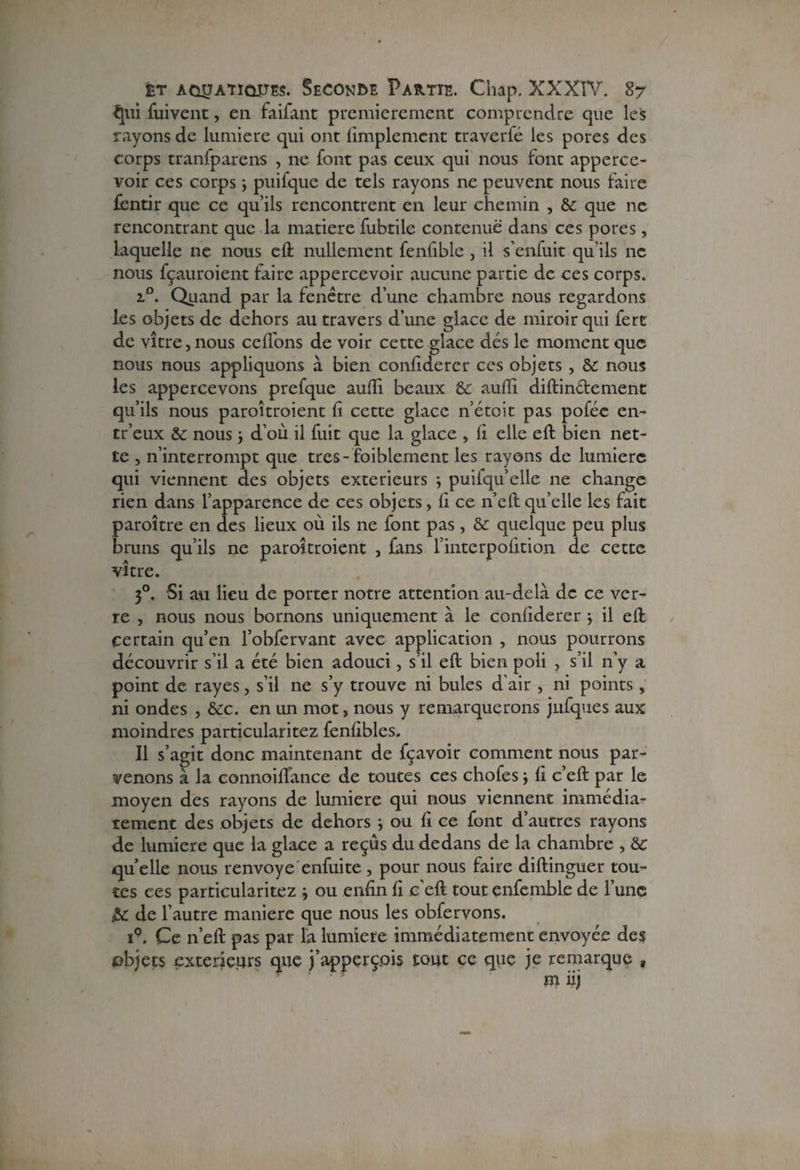 ^111 fuivent, en faifant premièrement comprendre que les rayons de lumière qui ont Amplement traverfé les pores des corps tranfparens , ne font pas ceux qui nous font apperce- voir ces corps 3 puifque de tels rayons ne peuvent nous faire fentir que ce qu’ils rencontrent en leur chemin , & que ne rencontrant que la matière fubtile contenue dans ces pores, laquelle ne nous eft nullement fenfible , il s’enfuit qu’ils ne nous fçauroient faire appercevoir aucune partie de ces corps. i°. Quand par la fenêtre d’une chambre nous regardons les objets de dehors au travers d’une glace de miroir qui fert de vitre, nous cédons de voir cette glace dés le moment que nous nous appliquons à bien confiderer ces objets , &: nous les appercevons prefque aufîi beaux & audi diftin&ement qu’ils nous paroîtroient fi cette glace n’étoit pas poféc en- tr’eux &c nous 3 d’où il fuit que la glace , fi elle eft bien net¬ te , n’interrompt que très-faiblement les rayons de lumière qui viennent des objets extérieurs ; puifqu’elle ne change rien dans l’apparence de ces objets, fi ce n’eft qu’elle les fait paroitre en des lieux où ils ne font pas, & quelque peu plus bruns qu’ils ne paroîtroient , fans l’interpofition de cette vitre. 30. Si au lieu de porter notre attention au-delà de ce ver¬ re , nous nous bornons uniquement à le confiderer 3 il eft certain qu’en l’obfervant avec application , nous pourrons découvrir s’il a été bien adouci, s’il eft bien poli , s’il n’y a point de rayes, s’il ne s’y trouve ni bules d’air , ni points, ni ondes , &c. en un mot, nous y remarquerons jufques aux moindres particularitez fenfibles. Il s’agit donc maintenant de fçavoir comment nous par¬ venons à la connoidance de toutes ces chofes 3 fi c’eft par le moyen des rayons de lumière qui nous viennent immédia¬ tement des objets de dehors 3 ou fi ce font d’autres rayons de lumière que la glace a reçus du dedans de la chambre , &c qu elle nous renvoyé enfui te , pour nous faire diftinguer tou¬ tes ces particularitez 3 ou enfin fi c eft tout enfemble de l’une & de l’autre maniéré que nous les obfervons. ip. Ce n’eft pas par là lumière immédiatement envoyée des objets extérieurs que j’apperçpis tout ce que je remarque , m iij