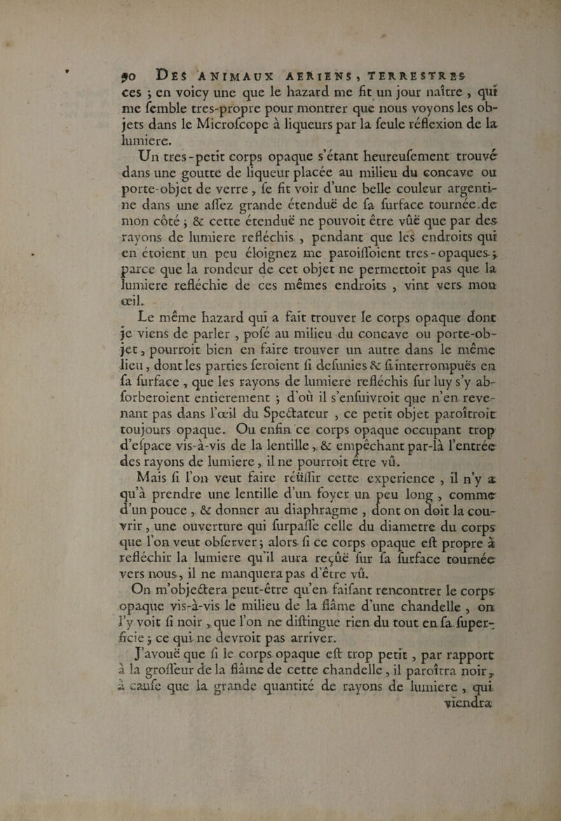 ces ; en voicy une que le hazard me fit un jour naître , qui me femble tres-propre pour montrer que nous voyons les ob¬ jets dans le Microfcope à liqueurs par la feule réflexion de la lumière. Un très-petit corps opaque s’étant heu reufe ment trouvé- dans une goutte de liqueur placée au milieu du concave ou porte-objet de verre , le fit voir d’une belle couleur argenti¬ ne dans une aflfez grande étendue de fa furface tournée.de mon côté , & cette étendue ne pouvoit être vûé que par des¬ rayons de lumière réfléchis , pendant que les endroits qui en étoient un peu éloignez me paroifloient très - opaques- \ parce que la rondeur de cet objet ne permettoit pas que la lumière refléchie de ces mêmes endroits vint vers mon œil. Le même hazard qui a fait trouver le corps opaque dont je viens de parler , pofé au milieu du concave ou porte-ob¬ jet 3 pourrait bien en faire trouver un autre dans le même lieu, dont les parties feraient fi defuniescS: fi interrompues en fa furface , que les rayons de lumière réfléchis fur luy s’y ab- forberoient entièrement \ d’où il s’enfuivroit que n’en reve¬ nant pas dans l’œil du Spc&atcur , ce petit objet paraîtrait toujours opaque. Ou enfin ce corps opaque occupant trop d’efpace vis-à-vis de la lentille, &: empêchant par-là l’entrée des rayons de lumière, il ne pourrait être vu. Mais fi f on veut faire réüiïir cette expérience , il n’y a. qu’à prendre une lentille d’un loyer un peu long , comme d’un pouce , & donner au diaphragme , dont on doit la cou¬ vrir , une ouverture qui furpaflê celle du diamètre du corps que l’on veut obferver \ alors fi ce corps opaque eft propre à réfléchir la lumière qu’il aura reçûë fur fa furface tournée vers nous, il ne manquera pas d’être vû. On m’objeétera peut-être qu’en faifant rencontrer le corps opaque vis-à-vis le milieu de la flâme d’une chandelle , on l’y voit fi noir ,,que l’on ne diftingue rien du tout en fa fuper- ficie -, ce qui ne devrait pas arriver. J’avoue que fi le corps opaque eft trop petit , par rapport à la grofîêur de la flâme de cette chandelle, il paroîtra noirT à carde que la grande quantité de rayons de lumière , qui viendra