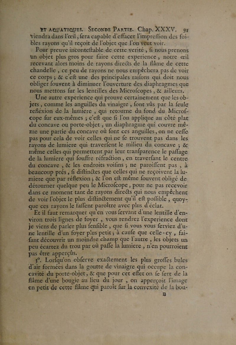 Viendra dans l’œil, fera capable d’effacer l’impreffion des foi- blés rayons qu’il reçoit de l’objet que l’on veut voir. Pour preuve inconteftable de cette vérité , fi nous prenons un objet plus gros pour faire cette expérience , notre œil recevant alors moins de rayons dire&s de la flâme de cette chandelle , ce peu de rayons ne nous empêchera pas de voir ce corps * & c’eft une des principales raifons qui doit nous obliger fouvent à diminuer l’ouverture des diaphragmes que nous mettons fur les lentilles des Microfcopes, & ailleurs. Une autre expérience qui prouve certainement que les ob¬ jets , comme les anguilles du vinaigre , font vûs par la feule réflexion de la lumière , qui retourne du fond du Microf- cope fur eux-mêmes * c’eft que fi l’on applique au côté plat du concave ou porte-objet , un diaphragme qui couvre mê¬ me une partie du concave où font ces anguilles, on ne ceffe pas pour cela de voir celles qui ne fe trouvent pas dans les rayons de lumière qui traverfent le milieu du concave * & même celles qui permettent par leur tranfparence le paflage de la lumière qui fouffre réfra&ion, en traverfant le centre du concave , éc les endroits voifins -, ne paroiflent pas , à beaucoup prés, fi diftinétes que celles qui ne reçoivent la lu¬ mière que par réflexion * &: l’on eft même fouvent obligé de détourner quelque peu le Microfcope, pour ne pas recevoir dans ce moment tant de rayons direéts qui nous empêchent de voir l’objet le plus diftin&ement qu’il eft poflible , quoy- que ces rayons le faffent paroître avec plus d'éclat. Et il faut remarquer qu’en vous fervant d’une lentille d’en¬ viron trois lignes de foyer , vous rendrez l’experience dont je viens de parler plus fenfible , que fi vous vous ferviez d’u¬ ne lentille d’un foyer plus petit* à caufe que celle-cy , fai- fant découvrir un moindre champ que 1 autre , les objets un peu écartez du trou par où paffe la lumière , n’en pourroient pas être apperçûs. 3°. Loriqu’on obferve exaftement les plus greffes buîes d’air formées dans la goutte de vinaigre qui occupe la con¬ cavité du porte-objet, & que pour cet effet on fe fert de la flâme d’une bougie au lieu du jour , on apperçoit l’image en petit de cette flâme <jui paroît fur la convexité de la bou- a