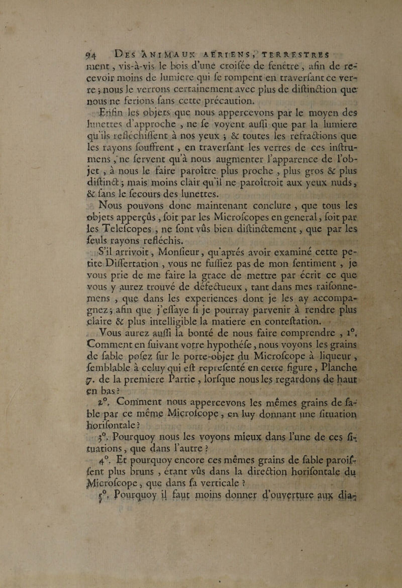 ment, vis-à-vis le bois d’une croifée de fenêtre, afin de re¬ cevoir moins de lumière qui le rompent en traversant ce ver¬ re j nous le verrons certainement avec plus de diftindion quer nous ne ferions fans cette précaution. Enfin les objets que nous appercevons par le moyen des lunettes d’approche , ne fe voycnt auffi que par la lumière qu’ils refléchiflent à nos yeux j & toutes les rebradions que les rayons bouffirent , en traverfant les verres de ces inftru¬ ine ns ,‘ne fervent qu’à nous augmenter l’apparence de l’ob¬ jet , à nous le faire paroître plus proche , plus gros Sc plus diftind *, mais moins clair qu’il ne paroîtroit aux yeux nuds, 8c ians le fe cours des lunettes. Nous pouvons donc maintenant conclure , que tous les objets apperçûs, foit par les Microfcopes en general, foit par les Telefcopes , ne font vus bien diftindement, que par les feuls rayons réfléchis. S’il arrivoit, Moniteur, qu'aprés avoir examiné cette pe¬ tite Diflertation , vous ne fulliez pas de mon fentiment , je vous prie de me faire la grâce de mettre par écrit ce que vous y aurez trouvé de défedueux, tant dans mes raifonne- mens > que dans les expériences dont je les ay accompa¬ gnez ; afin que j’efïàye fi je pourray parvenir à rendre plus claire 8c plus intelligible la matière en conteftation. Vous aurez aujffi la bonté de nous faire comprendre , i°, Comment en fuivant votre hypothéfe, nous voyons les grains de fable pofez fur le porte-objet du Microfcope à liqueur , femblable à celuy qui efl: reprefenté en cette figure , Planche 7. de la première Partie , lorfque nous les regardons de haut en bas? 2,0, Comment nous appercevons les mêmes grains de fa¬ ble par ce même Microfcope, en luy donnant une fituation horifontale ? f. Pourquoy nous les voyons mieux dans l’une de çes fi- tuations, que dans l’autre ? 40. Et pourquoy encore ces mêmes grains de fable paroif- fent plus bruns , étant vûs dans la diredion horifontale du Microfcope, que dans fa verticale ? r°0 Pourquoy il faut moins donner d’ouverture aux dia-