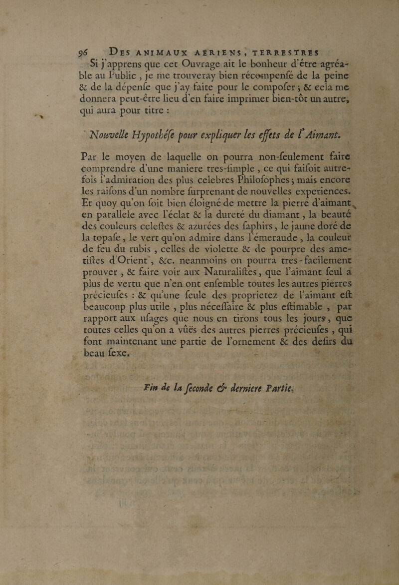 Si j’apprens que cet Ouvrage ait le bonheur d’être agréa¬ ble au Public , je me trouveray bien récompenfé de la peine & de la dépenfe que j’ay laite pour le compofer -, &: cela me donnera peut-être lieu d’en faire imprimer bien-tôt un autre, qui aura pour titre : Nouvelle Hypothéfe pour expliquer les effets de t Aimant. Par le moyen de laquelle on pourra non-feulement faire comprendre d’une maniéré tres-limple , ce qui faifoit autre¬ fois l'admiration des plus célébrés Philofophesj mais encore les raifons d’un nombre furprenant de nouvelles expériences. Et quoy qu’on foit bien éloigné de mettre la pierre d’aimant en parallèle avec l’éclat & la dureté du diamant, la beauté des couleurs celeftes & azurées des faphirs, le jaune doré de la topafe, le vert qu’on admire dans l’émeraude , la couleur de feu du rubis , celles de violette & de pourpre des ame¬ ndes d Orient , &:c. neanmoins on pourra très - facilement prouver , & faire voir aux Naturalises, que l’aimant feul a plus de vertu que n’en ont enfemble toutes les autres pierres précieufes : & qu’une feule des proprietez de l’aimant eft beaucoup plus utile , plus nécelfaire & plus eftimable , par rapport aux ufages que nous en tirons tous les jours, que toutes celles qu’on a vues des autres pierres précieufes , qui font maintenant une partie de l’ornement & des delirs du beau fexe. Tin de la fécondé & dernière Partiet