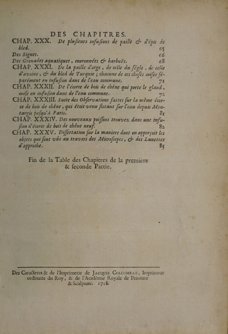 CH AP. XXX. Ve plufieurs infufions de vaille & d'épis de bled. 65 Des Signes. C6 Des Grenades aquatiques , couronnées & barbues. 68 CH A P. XXXI. Ve la paille a orge , de celle du fégle , de celle à'avoine, & du bled de Turquie ; chacune de ces chefs miles fé- parement en infujion dans de l'eau commune. yi CHAP. XXXII. De l'écorce de bois de chêne qui porte le gland, mife en infufon dans de l'eau commune. yz, CHAP. XXXIII. Suite des Observations faites fur la même écor¬ ce de bois de chêne, qui étoit venu flotant fur l'eau depuis Alcn- targis jufqu'a Paris. Sz CHAP. XXXIV. Ves nouveaux poiffons trouvez, dans une tnfu- fi on d'écorce de bois de chêne neuf. g 2, CHAP. XXXV'. Vijfertation fur la maniéré dont onappercoit les objets qui font vus au travers des Microfcopes, cf des Lunettes d'approche. 8^ Fin de la Table des Chapitres de la premier© & fécondé Partie. Des Caraderes & de l'Imprimerie de Jacques Collombat , Imprimeur ordinaire du Roy, & de l'Académie Royale de Peinture & Sculpture. 17 * S.